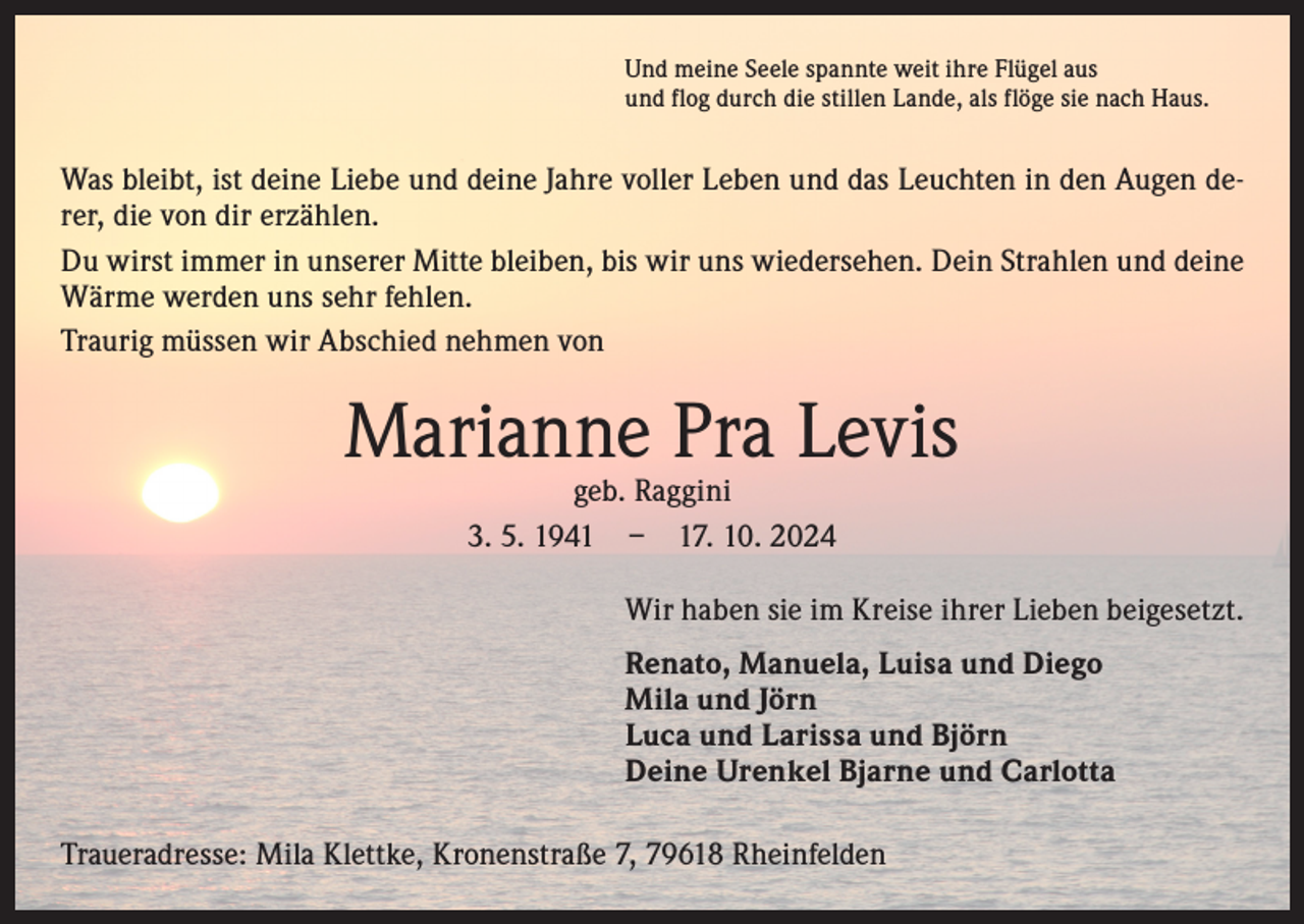 <p>Und meine Seele spannte weit ihre Flügel aus<br />und flog durch die stillen Lande, als flöge sie nach Haus.</p><p>Was bleibt, ist deine Liebe und deine Jahre voller Leben und das Leuchten in den Augen derer, die von dir erzählen.<br />Du wirst immer in unserer Mitte bleiben, bis wir uns wiedersehen. Dein Strahlen und deine<br />Wärme werden uns sehr fehlen.<br />Traurig müssen wir Abschied nehmen von</p><p>Marianne Pra Levis<br />geb. Raggini<br />3. 5. 1941 – 17. 10. 2024</p><p>Wir haben sie im Kreise ihrer Lieben beigesetzt.<br />Renato, Manuela, Luisa und Diego<br />Mila und Jörn<br />Luca und Larissa und Björn<br />Deine Urenkel Bjarne und Carlotta<br />Traueradresse: Mila Klettke, Kronenstraße 7, 79618 Rheinfelden</p>