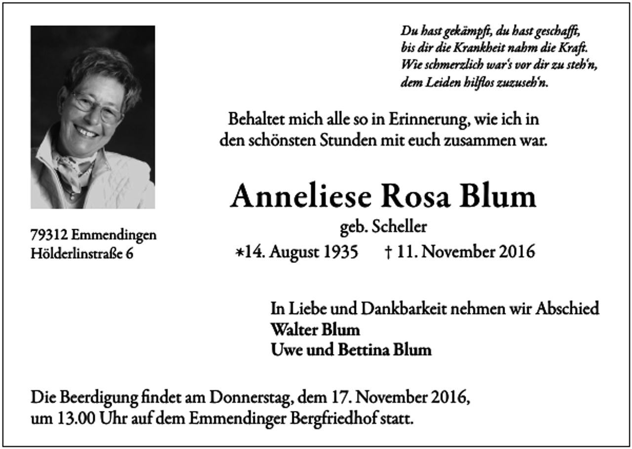 <p>Du hast gekämpft, du hast geschafft,<br />bis dir die Krankheit nahm die Kraft.<br />Wie schmerzlich war‘s vor dir zu steh‘n,<br />dem Leiden hilflos zuzuseh‘n.</p><p>Behaltet mich alle so in Erinnerung, wie ich in<br />den schönsten Stunden mit euch zusammen war.</p><p>Anneliese Rosa Blum<br />79312 Emmendingen<br />Hölderlinstraße 6</p><p>geb. Scheller<br />* 14. August 1935 † 11. November 2016</p><p>In Liebe und Dankbarkeit nehmen wir Abschied<br />Walter Blum<br />Uwe und Bettina Blum<br />Die Beerdigung findet am Donnerstag, dem 17. November 2016,<br />um 13.00 Uhr auf dem Emmendinger Bergfriedhof statt.</p>