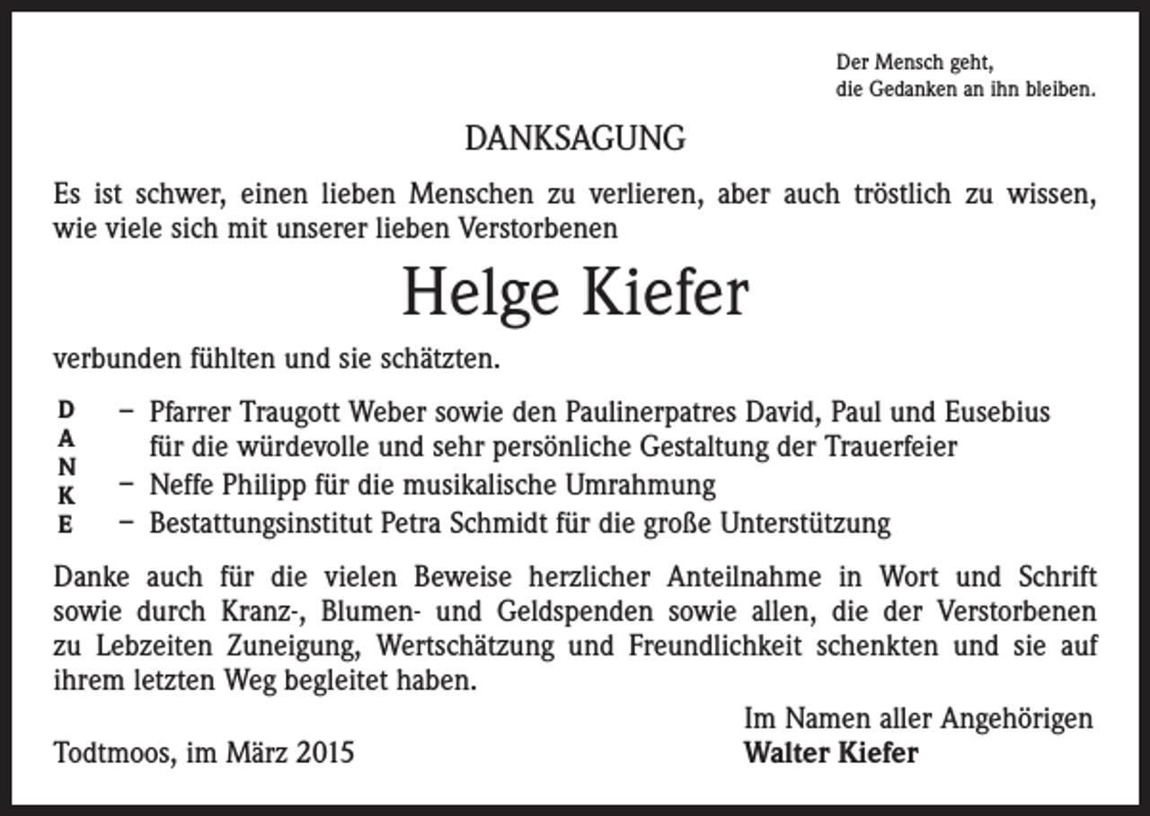 <p>Der Mensch geht,<br />die Gedanken an ihn bleiben.</p><p>DANKSAGUNG<br />Es ist schwer, einen lieben Menschen zu verlieren, aber auch tröstlich zu wissen,<br />wie viele sich mit unserer lieben Verstorbenen</p><p>Helge Kiefer<br />verbunden fühlten und sie schätzten.<br />D<br />A<br />N<br />K<br />E</p><p>– Pfarrer Traugott Weber sowie den Paulinerpatres David, Paul und Eusebius<br />für die würdevolle und sehr persönliche Gestaltung der Trauerfeier<br />– Neffe Philipp für die musikalische Umrahmung<br />– Bestattungsinstitut Petra Schmidt für die große Unterstützung</p><p>Danke auch für die vielen Beweise herzlicher Anteilnahme in Wort und Schrift<br />sowie durch Kranz-, Blumen- und Geldspenden sowie allen, die der Verstorbenen<br />zu Lebzeiten Zuneigung, Wertschätzung und Freundlichkeit schenkten und sie auf<br />ihrem letzten Weg begleitet haben.</p><p>Im Namen aller Angehörigen<br />Todtmoos, im März 2015<br />Walter Kiefer</p>
