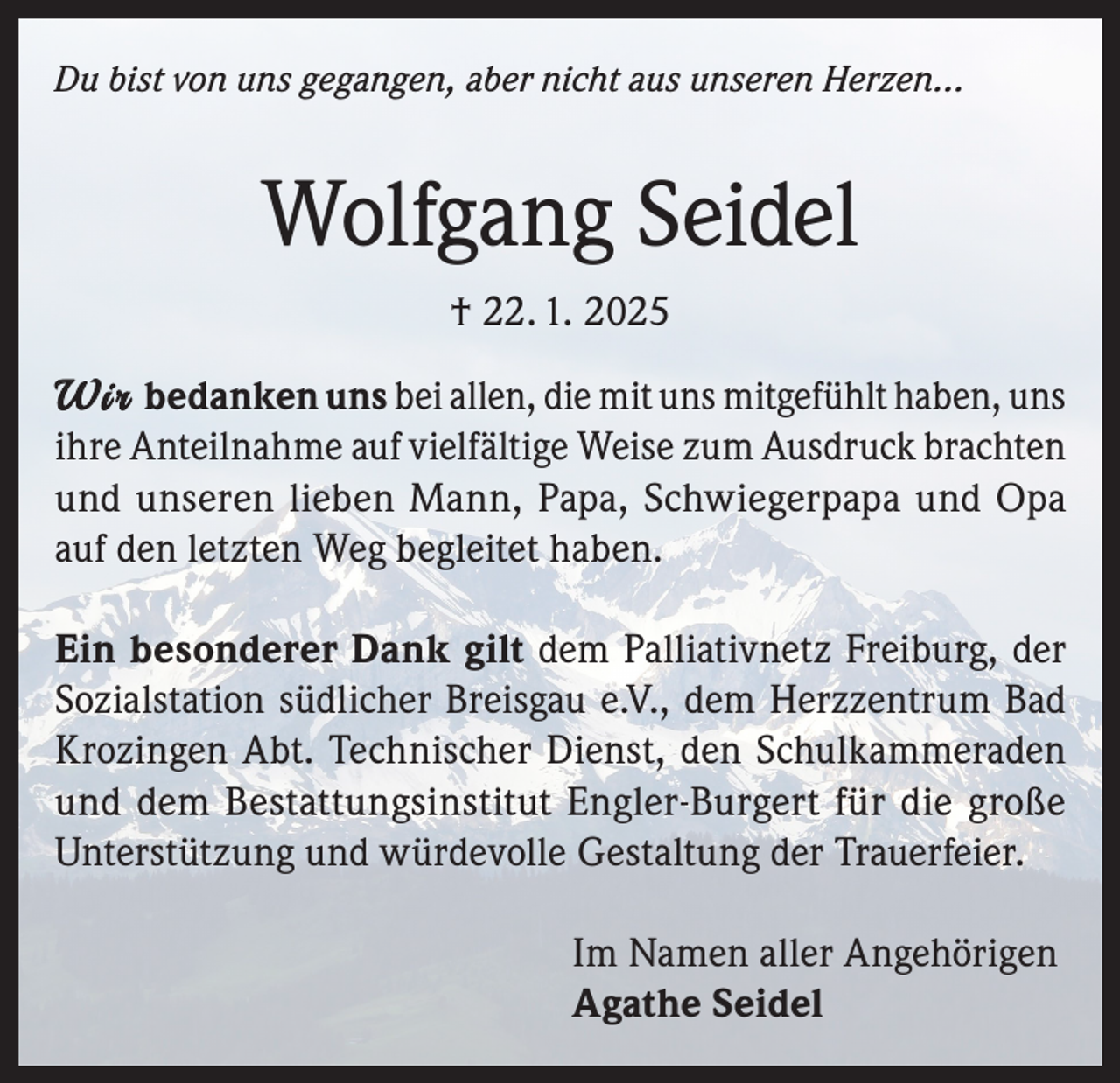 <p>Du bist von uns gegangen, aber nicht aus unseren Herzen...</p><p>Wolfgang Seidel<br />† 22. 1. 2025<br />W i r bedanken uns bei allen, die mit uns mitgefühlt haben, uns<br />ihre Anteilnahme auf vielfältige Weise zum Ausdruck brachten<br />und unseren lieben Mann, Papa, Schwiegerpapa und Opa<br />auf den letzten Weg begleitet haben.<br />Ein besonderer Dank gilt dem Palliativnetz Freiburg, der<br />Sozialstation südlicher Breisgau e.V., dem Herzzentrum Bad<br />Krozingen Abt. Technischer Dienst, den Schulkammeraden<br />und dem Bestattungsinstitut Engler-Burgert für die große<br />Unterstützung und würdevolle Gestaltung der Trauerfeier.<br />Im Namen aller Angehörigen<br />Agathe Seidel</p>