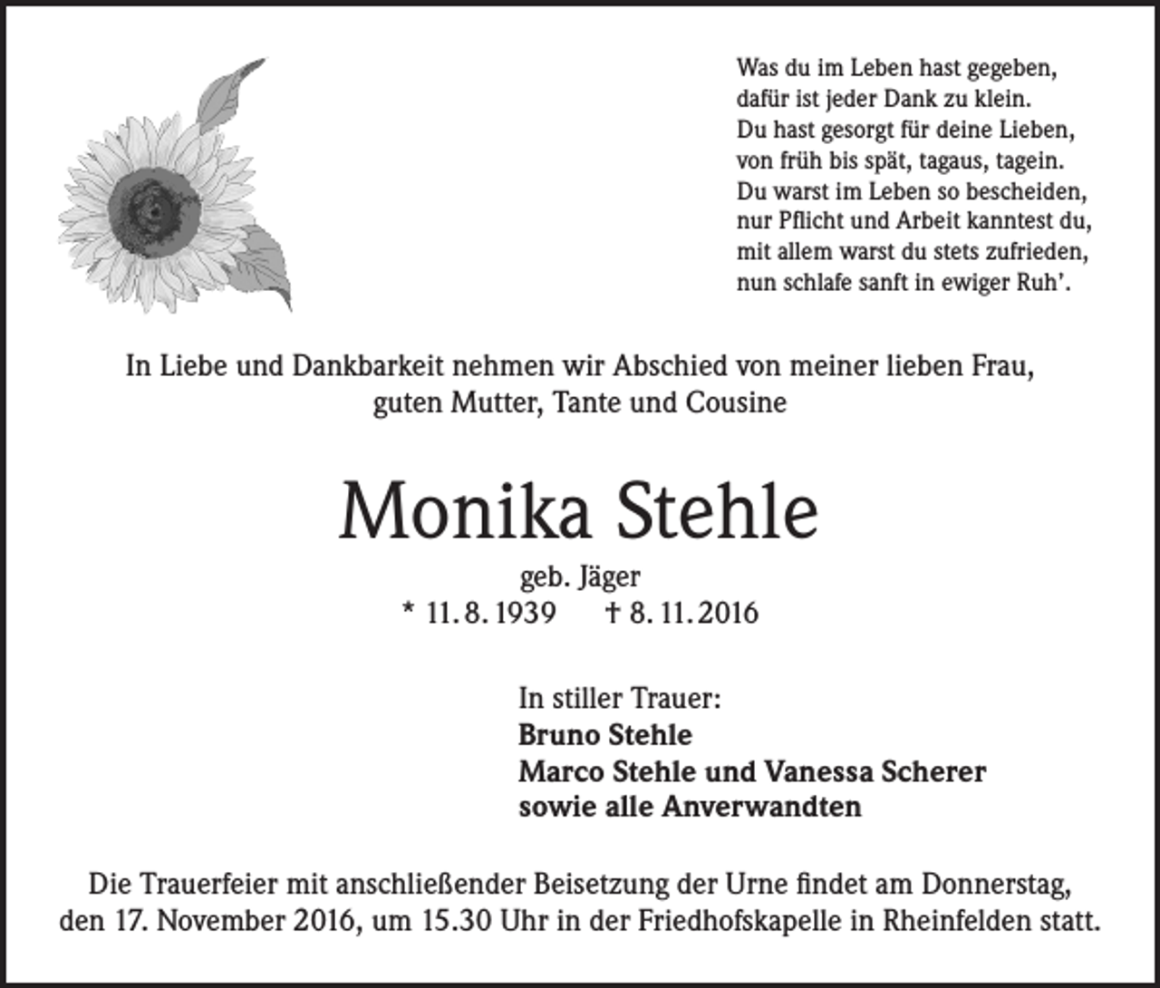 <p>Was du im Leben hast gegeben,<br />dafür ist jeder Dank zu klein.<br />Du hast gesorgt für deine Lieben,<br />von früh bis spät, tagaus, tagein.<br />Du warst im Leben so bescheiden,<br />nur Pflicht und Arbeit kanntest du,<br />mit allem warst du stets zufrieden,<br />nun schlafe sanft in ewiger Ruh’.</p><p>In Liebe und Dankbarkeit nehmen wir Abschied von meiner lieben Frau,<br />guten Mutter, Tante und Cousine</p><p>Monika Stehle<br />geb. Jäger<br />* 11. 8. 1939 † 8. 11. 2016</p><p>In stiller Trauer:<br />Bruno Stehle<br />Marco Stehle und Vanessa Scherer<br />sowie alle Anverwandten<br />Die Trauerfeier mit anschließender Beisetzung der Urne findet am Donnerstag,<br />den 17. November 2016, um 15.30 Uhr in der Friedhofskapelle in Rheinfelden statt.</p>