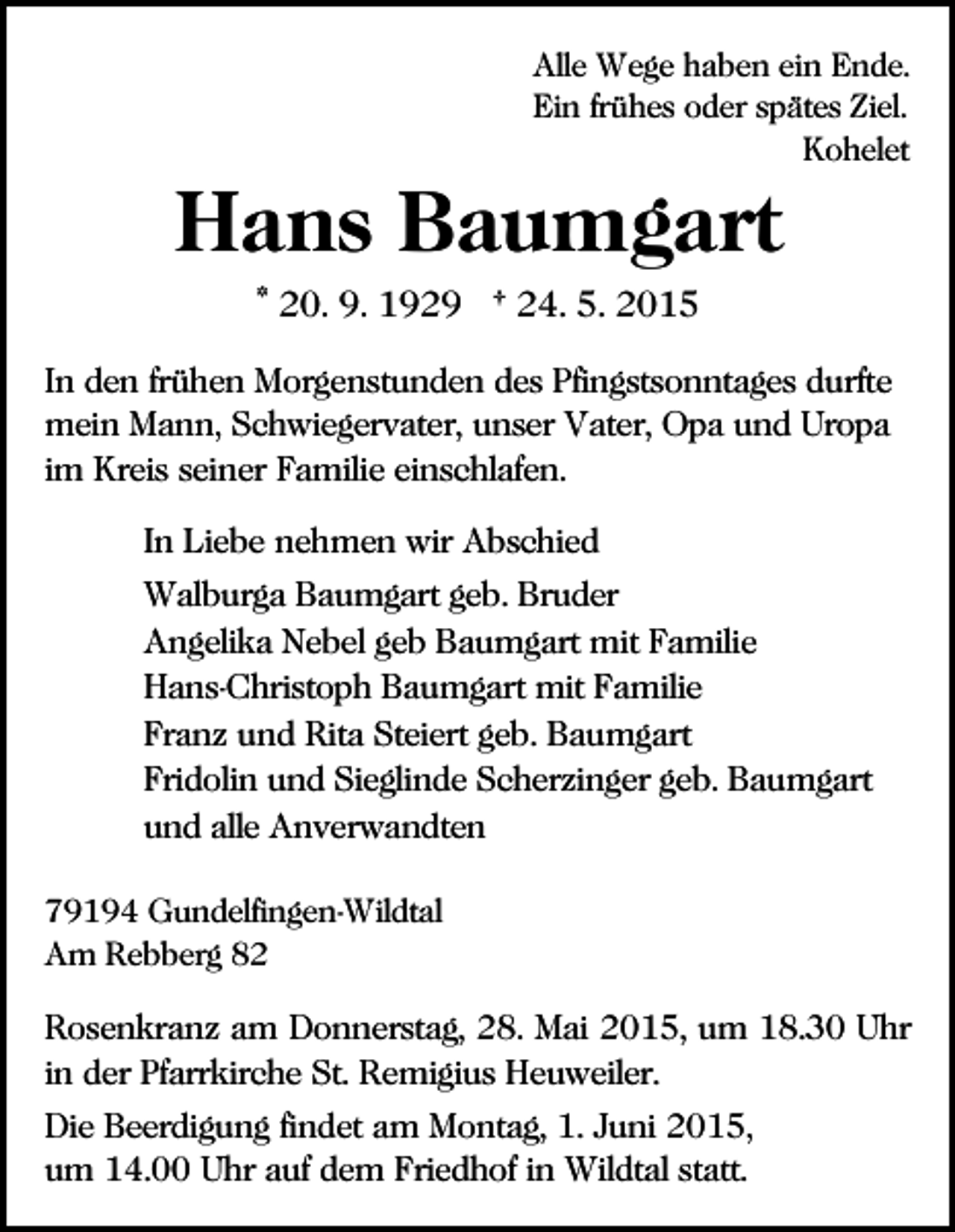 <p>Alle Wege haben ein Ende.<br />Ein frühes oder spätes Ziel.<br />Kohelet</p><p>Hans Baumgart<br />* 20. 9. 1929 † 24. 5. 2015<br />In den frühen Morgenstunden des Pfingstsonntages durfte<br />mein Mann, Schwiegervater, unser Vater, Opa und Uropa<br />im Kreis seiner Familie einschlafen.<br />In Liebe nehmen wir Abschied<br />Walburga Baumgart geb. Bruder<br />Angelika Nebel geb Baumgart mit Familie<br />Hans-Christoph Baumgart mit Familie<br />Franz und Rita Steiert geb. Baumgart<br />Fridolin und Sieglinde Scherzinger geb. Baumgart<br />und alle Anverwandten<br />79194 Gundelfingen-Wildtal<br />Am Rebberg 82</p><p>Rosenkranz am Donnerstag, 28. Mai 2015, um 18.30 Uhr<br />in der Pfarrkirche St. Remigius Heuweiler.<br />Die Beerdigung findet am Montag, 1. Juni 2015,<br />um 14.00 Uhr auf dem Friedhof in Wildtal statt.</p>