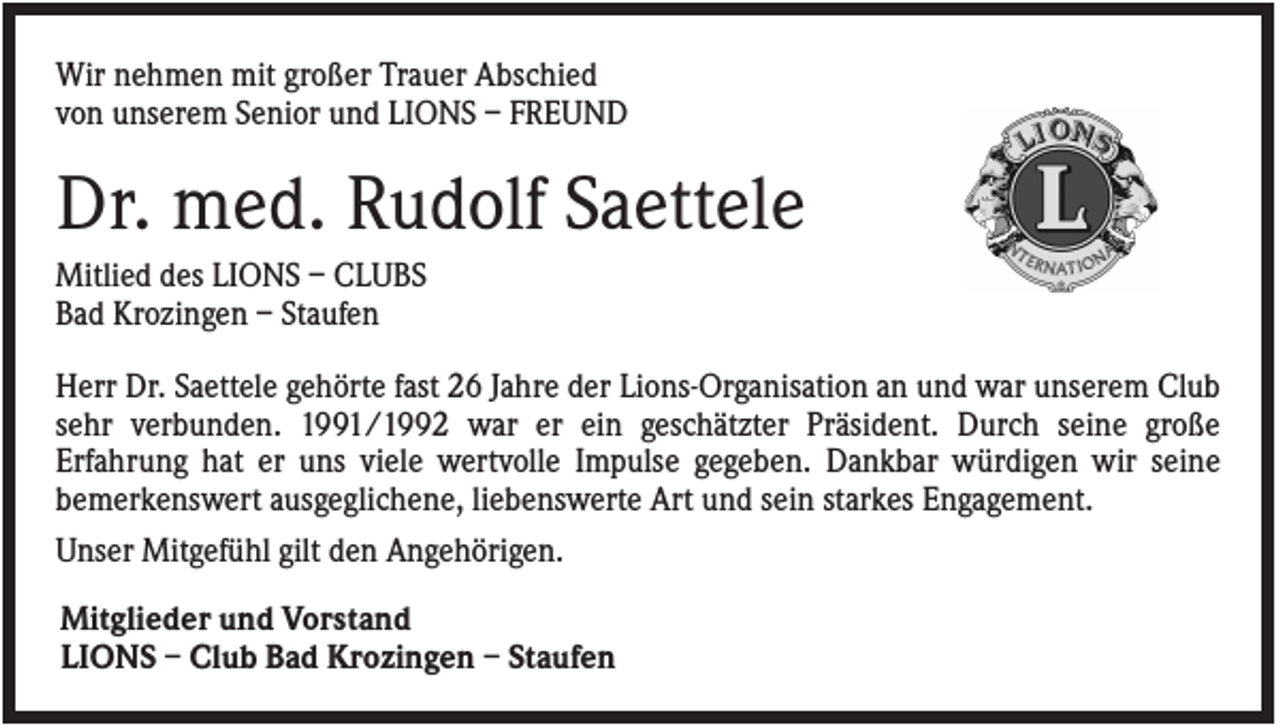 <p>Wir nehmen mit großer Trauer Abschied<br />von unserem Senior und LIONS – FREUND</p><p>Dr. med. Rudolf Saettele<br />Mitlied des LIONS – CLUBS<br />Bad Krozingen – Staufen<br />Herr Dr. Saettele gehörte fast 26 Jahre der Lions-Organisation an und war unserem Club<br />sehr verbunden. 1991/1992 war er ein geschätzter Präsident. Durch seine große<br />Erfahrung hat er uns viele wertvolle Impulse gegeben. Dankbar würdigen wir seine<br />bemerkenswert ausgeglichene, liebenswerte Art und sein starkes Engagement.<br />Unser Mitgefühl gilt den Angehörigen.<br />Mitglieder und Vorstand<br />LIONS – Club Bad Krozingen – Staufen</p>
