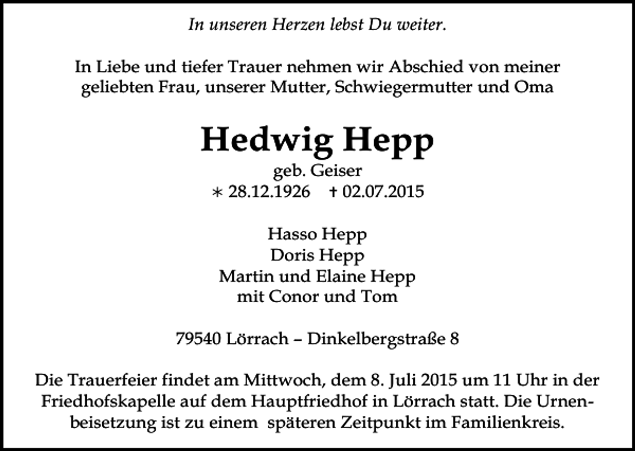 <p>In unseren Herzen lebst Du weiter.<br />In Liebe und tiefer Trauer nehmen wir Abschied von meiner<br />geliebten Frau, unserer Mutter, Schwiegermutter und Oma</p><p>Hedwig Hepp<br />geb. Geiser<br /> 28.12.1926  02.07.2015<br />Hasso Hepp<br />Doris Hepp<br />Martin und Elaine Hepp<br />mit Conor und Tom<br />79540 Lörrach – Dinkelbergstraße 8<br />Die Trauerfeier findet am Mittwoch, dem 8. Juli 2015 um 11 Uhr in der<br />Friedhofskapelle auf dem Hauptfriedhof in Lörrach statt. Die Urnenbeisetzung ist zu einem späteren Zeitpunkt im Familienkreis.</p>