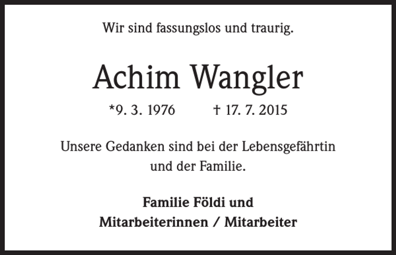 <p>Wir sind fassungslos und traurig.</p><p>Achim Wangler<br />*9. 3. 1976 † 17. 7. 2015<br />Unsere Gedanken sind bei der Lebensgefährtin<br />und der Familie.<br />Familie Földi und<br />Mitarbeiterinnen / Mitarbeiter</p>