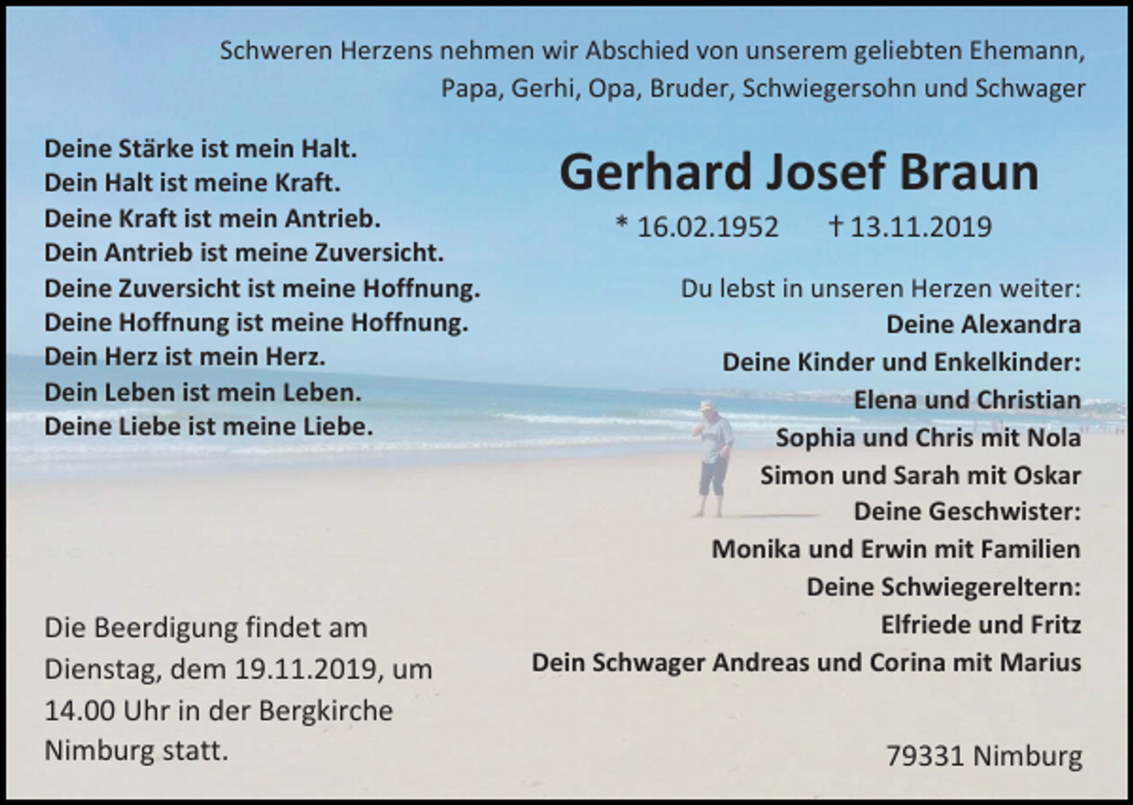 <p>Schweren Herzens nehmen wir Abschied von unserem geliebten Ehemann,<br />Papa, Gerhi, Opa, Bruder, Schwiegersohn und Schwager<br />Deine Stärke ist mein Halt.<br />Dein Halt ist meine Kraft.<br />Deine Kraft ist mein Antrieb.<br />Dein Antrieb ist meine Zuversicht.<br />Deine Zuversicht ist meine Hoffnung.<br />Deine Hoffnung ist meine Hoffnung.<br />Dein Herz ist mein Herz.<br />Dein Leben ist mein Leben.<br />Deine Liebe ist meine Liebe.</p><p>Die Beerdigung findet am<br />Dienstag, dem 19.11.2019, um<br />14.00 Uhr in der Bergkirche<br />Nimburg statt.</p><p>Gerhard Josef Braun<br />* 16.02.1952</p><p>ⴕ 13.11.2019</p><p>Du lebst in unseren Herzen weiter:<br />Deine Alexandra<br />Deine Kinder und Enkelkinder:<br />Elena und Christian<br />Sophia und Chris mit Nola<br />Simon und Sarah mit Oskar<br />Deine Geschwister:<br />Monika und Erwin mit Familien<br />Deine Schwiegereltern:<br />Elfriede und Fritz<br />Dein Schwager Andreas und Corina mit Marius</p><p>79331 Nimburg</p>