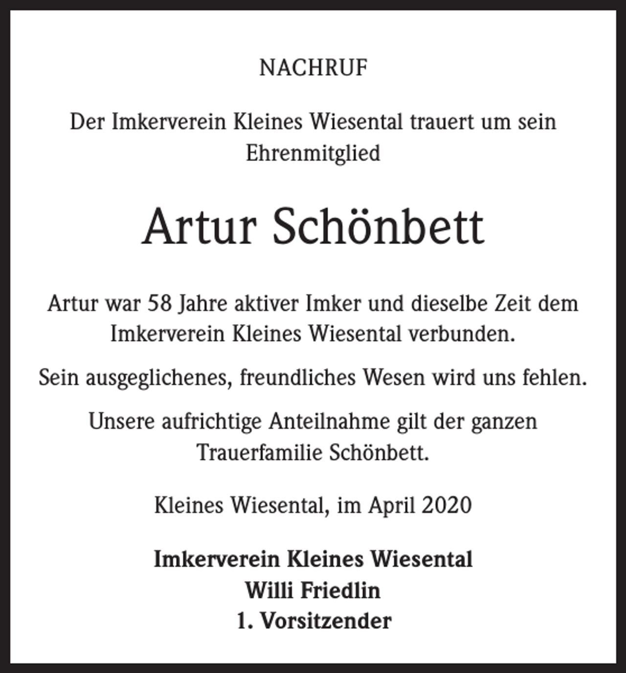 <p>NACHRUF<br />Der Imkerverein Kleines Wiesental trauert um sein<br />Ehrenmitglied</p><p>Artur Schönbett<br />Artur war 58 Jahre aktiver Imker und dieselbe Zeit dem<br />Imkerverein Kleines Wiesental verbunden.<br />Sein ausgeglichenes, freundliches Wesen wird uns fehlen.<br />Unsere aufrichtige Anteilnahme gilt der ganzen<br />­Trauerfamilie Schönbett.<br />Kleines Wiesental, im April 2020<br />Imkerverein Kleines Wiesental<br />Willi Friedlin<br />1. Vorsitzender</p>