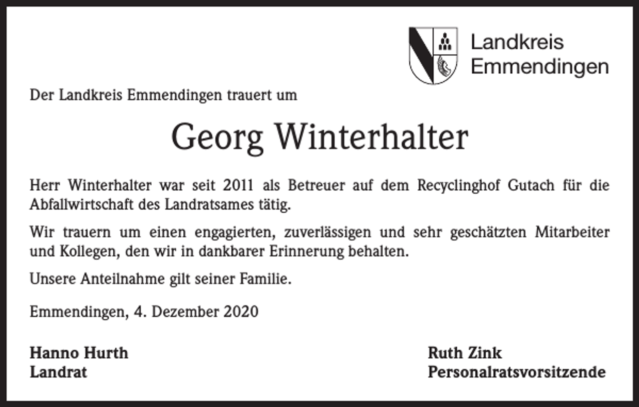 <p>Landkreis<br />Emmendingen<br />Der Landkreis Emmendingen trauert um</p><p>Georg Winterhalter<br />Herr Winterhalter war seit 2011 als Betreuer auf dem Recyclinghof Gutach für die<br />Abfallwirtschaft des Landratsames tätig.<br />Wir trauern um einen engagierten, zuverlässigen und sehr geschätzten Mitarbeiter<br />und Kollegen, den wir in dankbarer Erinnerung behalten.<br />Unsere Anteilnahme gilt seiner Familie.<br />Emmendingen, 4. Dezember 2020</p><p>Hanno Hurth<br />Landrat</p><p>Ruth Zink<br />Personalratsvorsitzende</p>