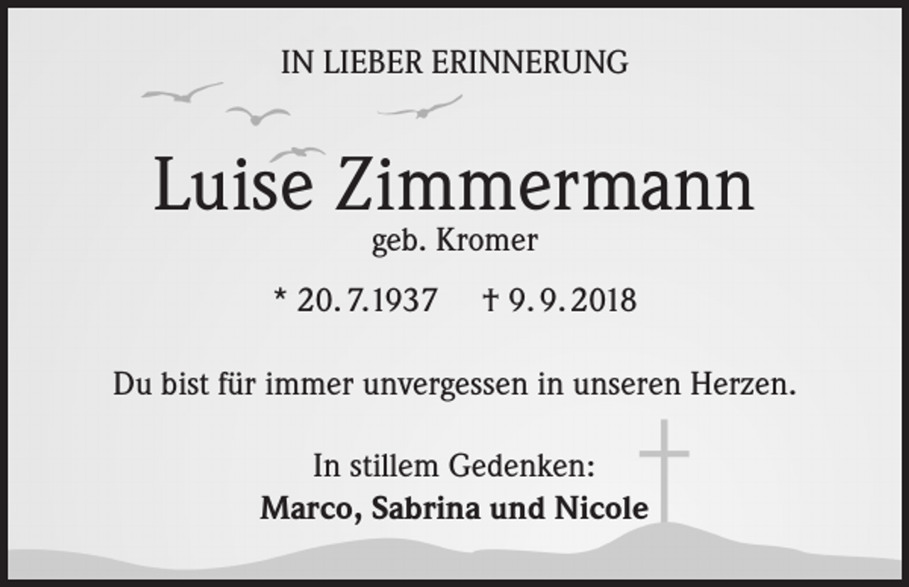 <p>IN LIEBER ERINNERUNG</p><p>Luise Zimmermann<br />geb. Kromer</p><p>* 20. 7.1937</p><p>† 9. 9. 2018</p><p>Du bist für immer unvergessen in unseren Herzen.<br />In stillem Gedenken:<br />Marco, Sabrina und Nicole</p>