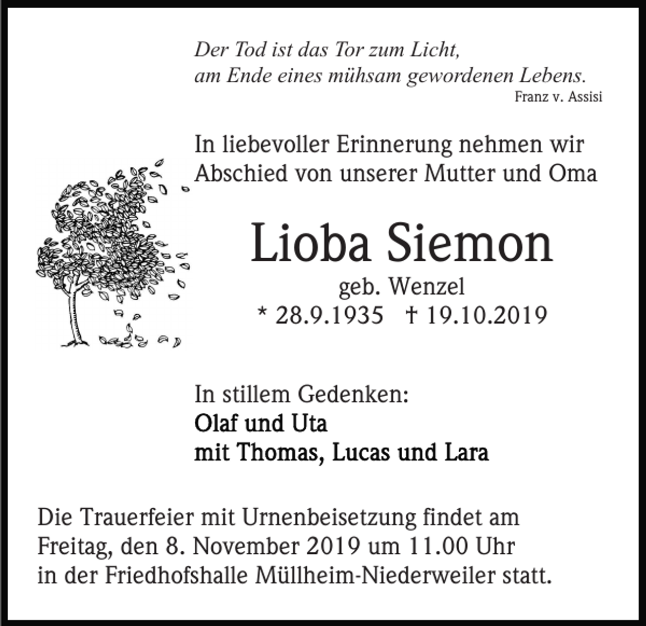 <p>Der Tod ist das Tor zum Licht,<br />am Ende eines mühsam gewordenen Lebens.<br />Franz v. Assisi</p><p>In liebevoller Erinnerung nehmen wir<br />Abschied von unserer Mutter und Oma</p><p>Lioba Siemon<br />geb. Wenzel<br />* 28.9.1935 † 19.10.2019</p><p>In stillem Gedenken:</p><p>Die Trauerfeier mit Urnenbeisetzung findet am<br />Freitag, den 8. November 2019 um 11.00 Uhr<br />in der Friedhofshalle Müllheim-Niederweiler statt.</p>