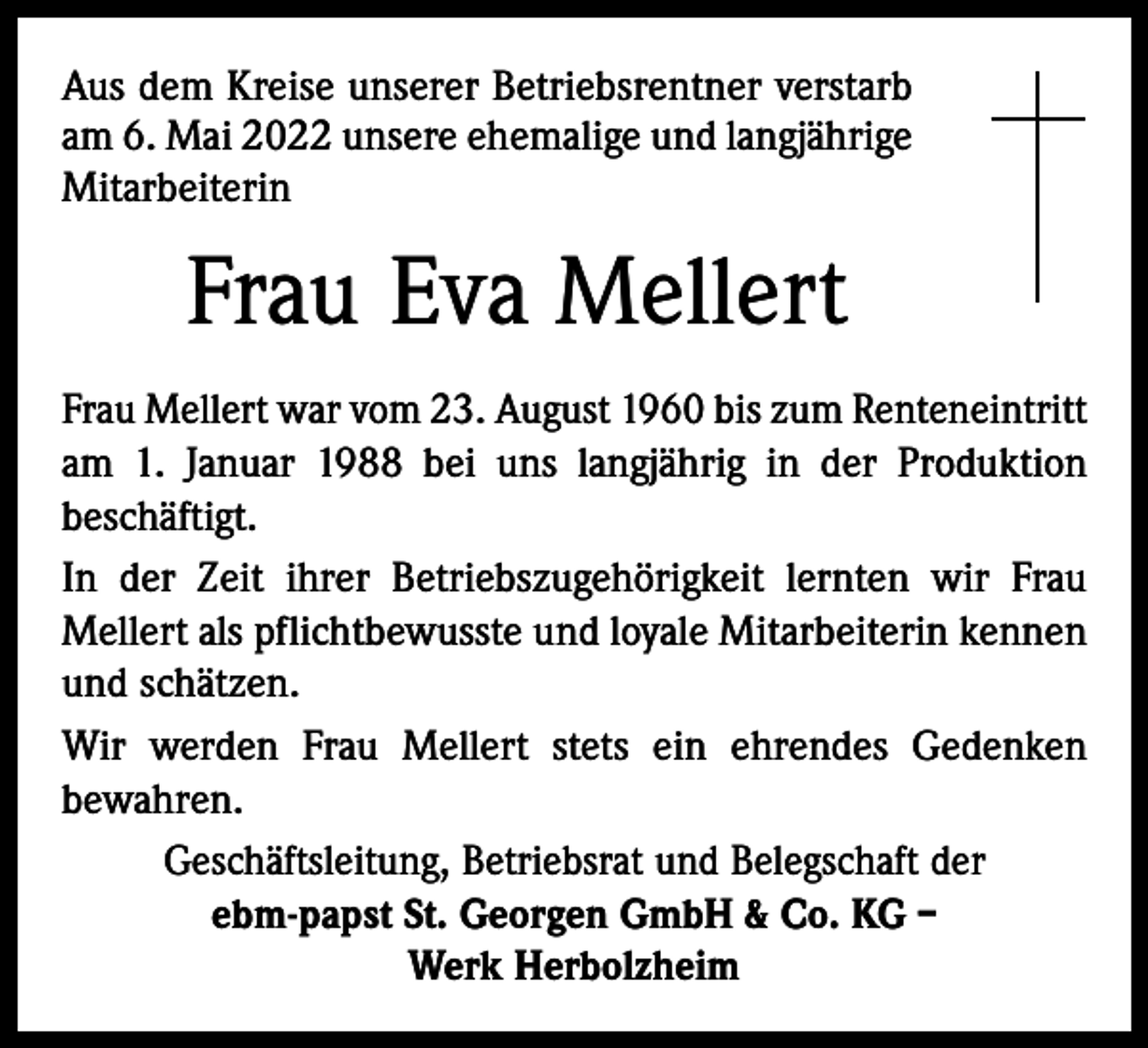 <p>Aus dem Kreise unserer Betriebsrentner verstarb<br />am 6. Mai 2022 unsere ehemalige und langjährige<br />Mitarbeiterin</p><p>Frau Eva Mellert<br />Frau Mellert war vom 23. August 1960 bis zum Renteneintritt<br />am 1. Januar 1988 bei uns langjährig in der Produktion<br />beschäftigt.<br />In der Zeit ihrer Betriebszugehörigkeit lernten wir Frau<br />Mellert als pflichtbewusste und loyale Mitarbeiterin kennen<br />und schätzen.<br />Wir werden Frau Mellert stets ein ehrendes Gedenken<br />bewahren.<br />Geschäftsleitung, Betriebsrat und Belegschaft der<br />ebm-papst St. Georgen GmbH &amp; Co. KG –<br />Werk Herbolzheim</p>