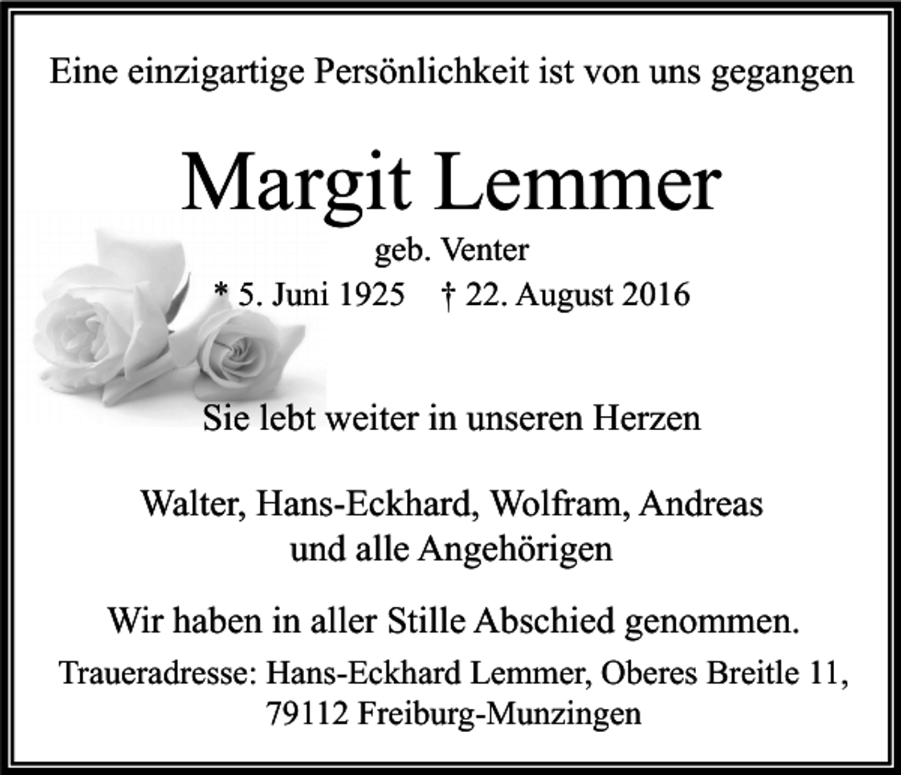 <p>Eine einzigartige Persönlichkeit ist von uns gegangen</p><p>Margit Lemmer<br />geb. Venter<br />* 5. Juni 1925 † 22. August 2016</p><p>Sie lebt weiter in unseren Herzen<br />Walter, Hans-Eckhard, Wolfram, Andreas<br />und alle Angehörigen<br />Wir haben in aller Stille Abschied genommen.<br />Traueradresse: Hans-Eckhard Lemmer, Oberes Breitle 11,<br />79112 Freiburg-Munzingen</p>