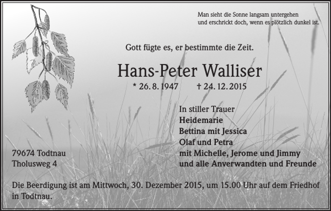 <p>Man sieht die Sonne langsam untergehen<br />und erschrickt doch, wenn es plötzlich dunkel ist.</p><p>Gott fügte es, er bestimmte die Zeit.</p><p>Hans-Peter Walliser<br />* 26. 8. 1949674 Todtnau<br />Tholusweg 4</p><p>† 24. 12. 2015</p><p>In stiller Trauer<br />Heidemarie<br />Bettina mit Jessica<br />Olaf und Petra<br />mit Michelle, Jerome und Jimmy<br />und alle Anverwandten und Freunde</p><p>Die Beerdigung ist am Mittwoch, 30. Dezember 2015, um 15.00 Uhr auf dem Friedhof<br />in Todtnau.</p>