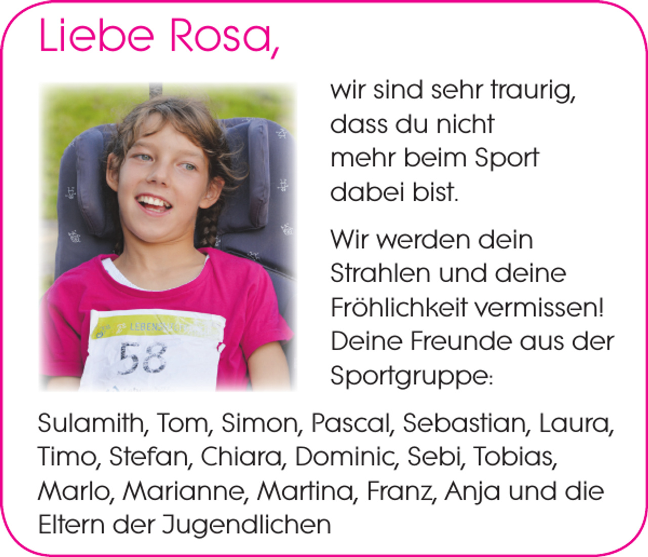 <p>Liebe Rosa,<br />wir sind sehr traurig,<br />dass du nicht<br />mehr beim Sport<br />dabei bist.<br />Wir werden dein<br />Strahlen und deine<br />Fröhlichkeit vermissen!<br />Deine Freunde aus der<br />Sportgruppe:<br />Sulamith, Tom, Simon, Pascal, Sebastian, Laura,<br />Timo, Stefan, Chiara, Dominic, Sebi, Tobias,<br />Marlo, Marianne, Martina, Franz, Anja und die<br />Eltern der Jugendlichen</p>