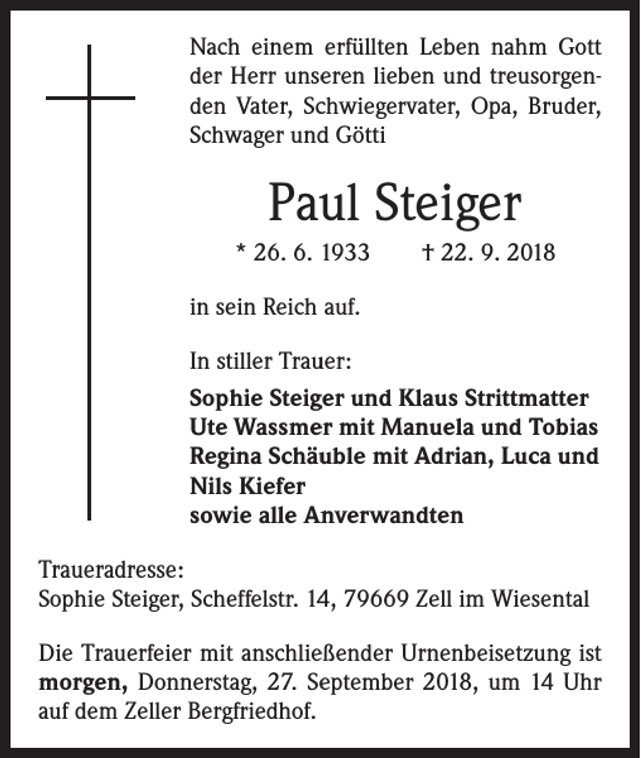 <p>Nach einem erfüllten Leben nahm Gott<br />der Herr unseren lieben und treusorgenden ­Vater, Schwiegervater, Opa, Bruder,<br />Schwager und Götti</p><p>Paul Steiger<br />* 26. 6. 1933 † 22. 9. 2018<br />in sein Reich auf.<br />In stiller Trauer:<br />Sophie Steiger und Klaus Strittmatter<br />Ute Wassmer mit Manuela und Tobias<br />Regina Schäuble mit Adrian, Luca und<br />Nils Kiefer<br />sowie alle Anverwandten<br />Traueradresse:<br />Sophie Steiger, Scheffelstr. 14, 79669 Zell im Wiesental<br />Die Trauerfeier mit anschließender Urnenbeisetzung ist<br />morgen, Donnerstag, 27. September 2018, um 14 Uhr<br />auf dem Zeller Bergfriedhof.</p>