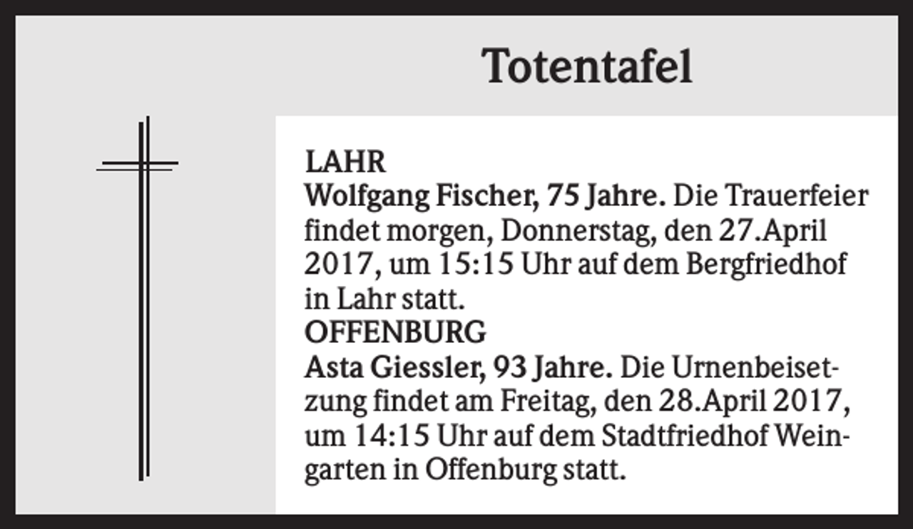 <p>Totentafel<br />LAHR<br />Wolfgang Fischer, 75 Jahre. Die Trauerfeier<br />findet morgen, Donnerstag, den 27.April<br />2017, um 15:15 Uhr auf dem Bergfriedhof<br />in Lahr statt.<br />OFFENBURG<br />Asta Giessler, 93 Jahre. Die Urnenbeisetzung findet am Freitag, den 28.April 2017,<br />um 14:15 Uhr auf dem Stadtfriedhof Weingarten in Offenburg statt.</p>