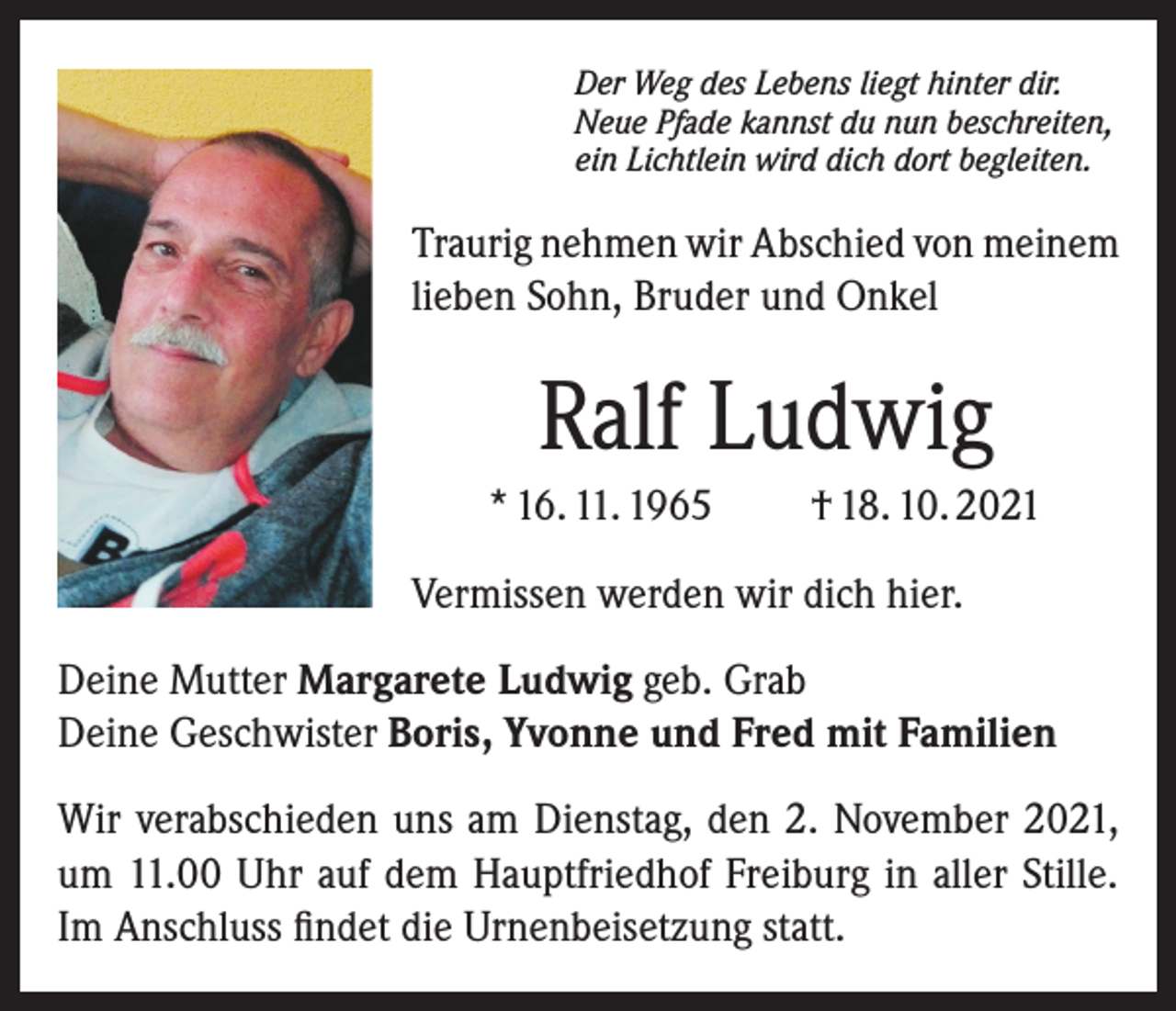 <p>Der Weg des Lebens liegt hinter dir.<br />Neue Pfade kannst du nun beschreiten,<br />ein Lichtlein wird dich dort begleiten.</p><p>Traurig nehmen wir Abschied von meinem<br />lieben Sohn, Bruder und Onkel</p><p>Ralf Ludwig<br />* 16. 11. 1965</p><p>† 18. 10. 2021</p><p>Vermissen werden wir dich hier.<br />Deine Mutter Margarete Ludwig geb. Grab<br />Deine Geschwister Boris, Yvonne und Fred mit Familien<br />Wir verabschieden uns am Dienstag, den 2. November 2021,<br />um 11.00 Uhr auf dem Hauptfriedhof Freiburg in aller Stille.<br />Im Anschluss findet die Urnenbeisetzung statt.</p>