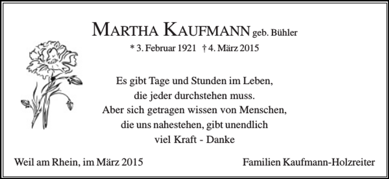 <p>MARTHA KAUFMANN geb. Bühler<br />* 3. Februar 1921 † 4. März 2015</p><p>Es gibt Tage und Stunden im Leben,<br />die jeder durchstehen muss.<br />Aber sich getragen wissen von Menschen,<br />die uns nahestehen, gibt unendlich<br />viel Kraft - Danke<br />Weil am Rhein, im März 2015</p><p>Familien Kaufmann-Holzreiter</p>