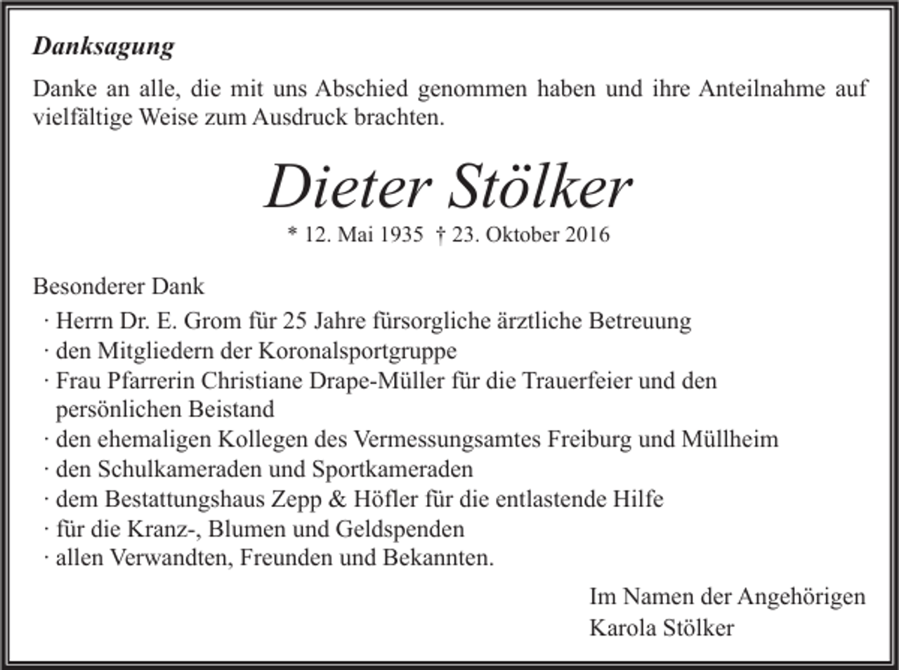 <p>Danksagung<br />Danke an alle, die mit uns Abschied genommen haben und ihre Anteilnahme auf<br />vielfältige Weise zum Ausdruck brachten.</p><p>Dieter Stölker<br />* 12. Mai 1935 † 23. Oktober 2016</p><p>Besonderer Dank<br />∙ Herrn Dr. E. Grom für 25 Jahre fürsorgliche ärztliche Betreuung<br />∙ den Mitgliedern der Koronalsportgruppe<br />∙ Frau Pfarrerin Christiane Drape-Müller für die Trauerfeier und den<br />persönlichen Beistand<br />∙ den ehemaligen Kollegen des Vermessungsamtes Freiburg und Müllheim<br />∙ den Schulkameraden und Sportkameraden<br />∙ dem Bestattungshaus Zepp &amp; Höfler für die entlastende Hilfe<br />∙ für die Kranz-, Blumen und Geldspenden<br />∙ allen Verwandten, Freunden und Bekannten.<br />Im Namen der Angehörigen<br />Karola Stölker</p>