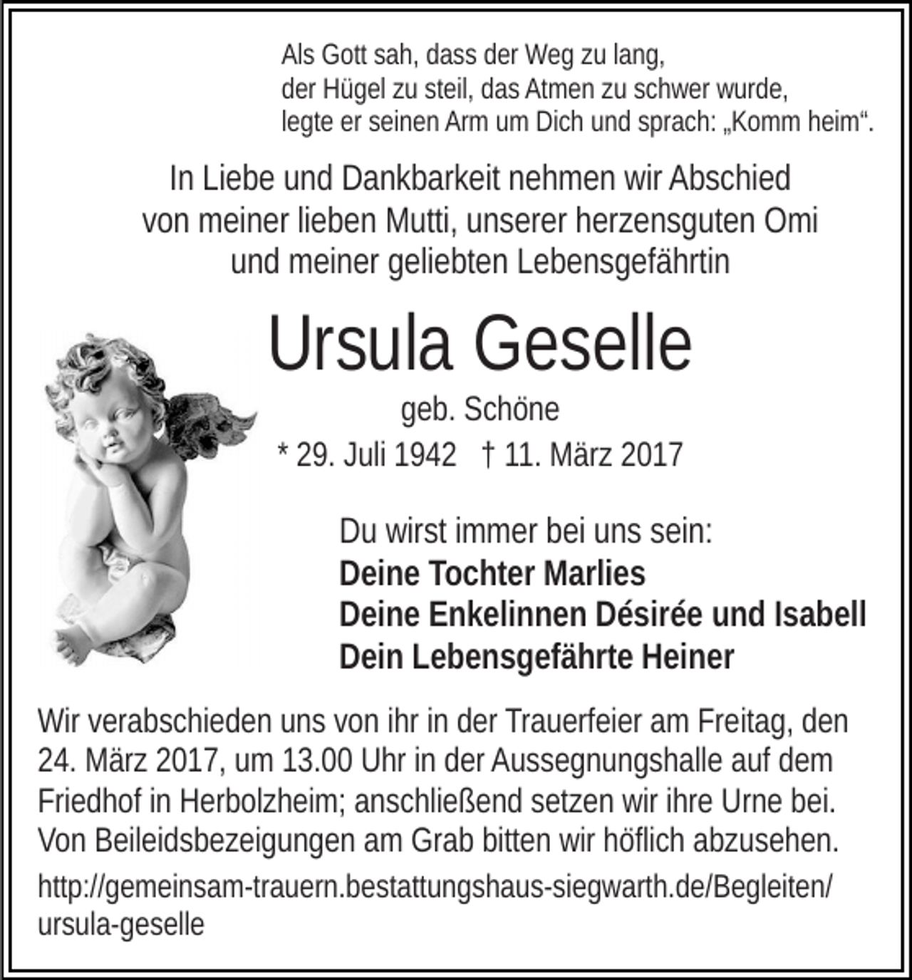 <p>Als Gott sah, dass der Weg zu lang,<br />der Hügel zu steil, das Atmen zu schwer wurde,<br />legte er seinen Arm um Dich und sprach: „Komm heim“.</p><p>In Liebe und Dankbarkeit nehmen wir Abschied<br />von meiner lieben Mutti, unserer herzensguten Omi<br />und meiner geliebten Lebensgefährtin</p><p>Ursula Geselle<br />geb. Schöne<br />* 29. Juli 1942 † 11. März 2017</p><p>Du wirst immer bei uns sein:<br />Deine Tochter Marlies<br />Deine Enkelinnen Désirée und Isabell<br />Dein Lebensgefährte Heiner<br />Wir verabschieden uns von ihr in der Trauerfeier am Freitag, den<br />24. März 2017, um 13.00 Uhr in der Aussegnungshalle auf dem<br />Friedhof in Herbolzheim; anschließend setzen wir ihre Urne bei.<br />Von Beileidsbezeigungen am Grab bitten wir höflich abzusehen.<br />http://gemeinsam-trauern.bestattungshaus-siegwarth.de/​Begle​iten/<br />ursula-geselle</p>