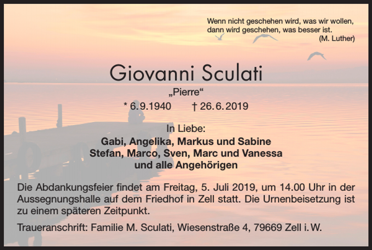 <p>Wenn nicht geschehen wird, was wir wollen,<br />dann wird geschehen, was besser ist.</p><p>(M. Luther)</p><p>Giovanni Sculati<br />„Pierre“<br />* 6. 9.1940 † 26. 6. 2019</p><p>In Liebe:<br />Gabi, Angelika, Markus und Sabine<br />Stefan, Marco, Sven, Marc und Vanessa<br />und alle Angehörigen<br />Die Abdankungsfeier findet am Freitag, 5. Juli 2019, um 14.00 Uhr in der<br />Aussegnungshalle auf dem Friedhof in Zell statt. Die Urnenbeisetzung ist<br />zu einem späteren Zeitpunkt.<br />Traueranschrift: Familie M. Sculati, Wiesenstraße 4, 79669 Zell i. W.</p>