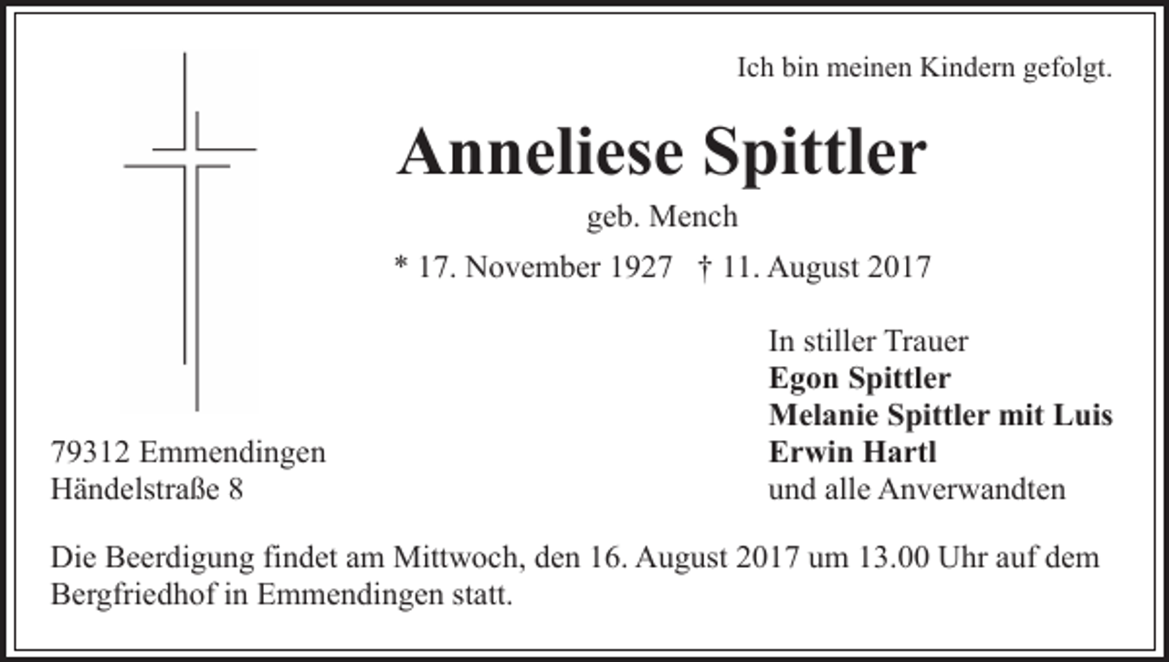 <p>IIch<br />c h bin<br />bi n meinen<br />m ei n e n Kindern<br />Ki n d er n gefolgt.<br />gef ol gt.</p><p>A n n eli es e SSpittler<br />pittl e r<br />Anneliese<br />ggeb.<br />e b. Mench<br />Me nc h</p><p>** 117.<br />7. November<br />N o v e m b er 11927<br />9 2 7 †† 11.<br />. August<br />A u g ust 22</p><p>7 9 3 1 2 Emmendingen<br />79312<br />E m m e n di n g e n<br />HHändelstraße<br />ä n d elstr a ß e 88</p><p>IInn stiller<br />still er Trauer<br />Tr a u er<br />EEgon<br />g o n SSpittler<br />pittl e r<br />mitLLuis<br />MMelanie<br />el a ni e S Spittler<br />pittl e r mit<br />u is<br />EErwin<br />r wi n Hartl<br />H a rtl<br />uund<br />n d all<br />e Anverwandten<br />A n v er w a n dt e n<br />alle</p><p>Die<br />Di<br />e BBeerdigung<br />e er di g u n g fifindet<br />n d et aam<br />m Mittwoch,<br />Mitt w o c h, den<br />d e n 16.<br />1 6. August<br />A u g ust 2017<br />2 0 1 7 um<br />u m 13.00<br />1 3. Uhr<br />U hr auf<br />a uf ddem<br />e m<br />B er gfri e d h of i in<br />n EEmmendingen<br />m m e n d i n g e n statt.<br />st att.<br />Bergfriedhof</p>