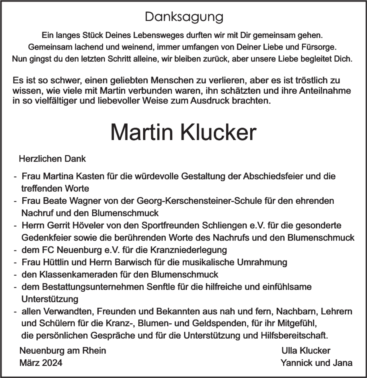 <p>Danksagung<br />Ein langes Stück Deines Lebensweges durften wir mit Dir gemeinsam gehen.<br />Gemeinsam lachend und weinend, immer umfangen von Deiner Liebe und Fürsorge.<br />Nun gingst du den letzten Schritt alleine, wir bleiben zurück, aber unsere Liebe begleitet Dich.</p><p>Es ist so schwer, einen geliebten Menschen zu verlieren, aber es ist tröstlich zu<br />wissen, wie viele mit Martin verbunden waren, ihn schätzten und ihre Anteilnahme<br />in so vielfältiger und liebevoller Weise zum Ausdruck brachten.</p><p>Martin Klucker<br />Herzlichen Dank<br />- Frau Martina Kasten für die würdevolle Gestaltung der Abschiedsfeier und die<br />treffenden Worte<br />- Frau Beate Wagner von der Georg-Kerschensteiner-Schule für den ehrenden<br />Nachruf und den Blumenschmuck<br />- Herrn Gerrit Höveler von den Sportfreunden Schliengen e.V. für die gesonderte<br />Gedenkfeier sowie die berührenden Worte des Nachrufs und den Blumenschmuck<br />- dem FC Neuenburg e.V. für die Kranzniederlegung<br />- Frau Hüttlin und Herrn Barwisch für die musikalische Umrahmung<br />- den Klassenkameraden für den Blumenschmuck<br />- dem Bestattungsunternehmen Senftle für die hilfreiche und einfühlsame<br />Unterstützung<br />- allen Verwandten, Freunden und Bekannten aus nah und fern, Nachbarn, Lehrern<br />und Schülern für die Kranz-, Blumen- und Geldspenden, für ihr Mitgefühl,<br />die persönlichen Gespräche und für die Unterstützung und Hilfsbereitschaft.<br />Neuenburg am Rhein<br />März 2024</p><p>Ulla Klucker<br />Yannick und Jana</p>