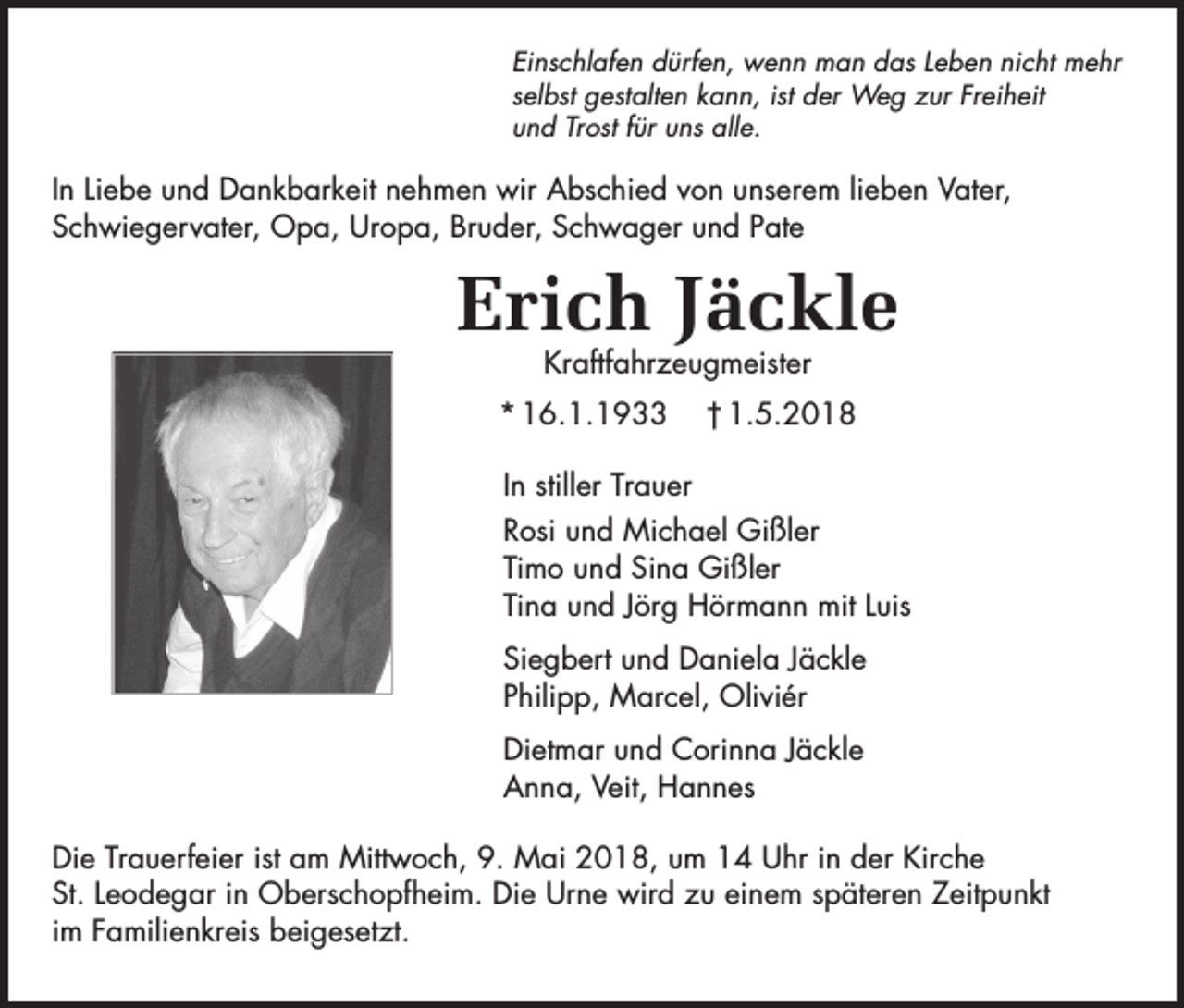 <p>Einschlafen dürfen, wenn man das Leben nicht mehr<br />selbst gestalten kann, ist der Weg zur Freiheit<br />und Trost für uns alle.</p><p>In Liebe und Dankbarkeit nehmen wir Abschied von unserem lieben Vater,<br />Schwiegervater, Opa, Uropa, Bruder, Schwager und Pate</p><p>Erich Jäckle<br />Kraftfahrzeugmeister</p><p>* 16.1.1933</p><p>† 1.5.2018</p><p>In stiller Trauer<br />Rosi und Michael Gißler<br />Timo und Sina Gißler<br />Tina und Jörg Hörmann mit Luis<br />Siegbert und Daniela Jäckle<br />Philipp, Marcel, Oliviér<br />Dietmar und Corinna Jäckle<br />Anna, Veit, Hannes<br />Die Trauerfeier ist am Mittwoch, 9. Mai 2018, um 14 Uhr in der Kirche<br />St. Leodegar in Oberschopfheim. Die Urne wird zu einem späteren Zeitpunkt<br />im Familienkreis beigesetzt.</p>