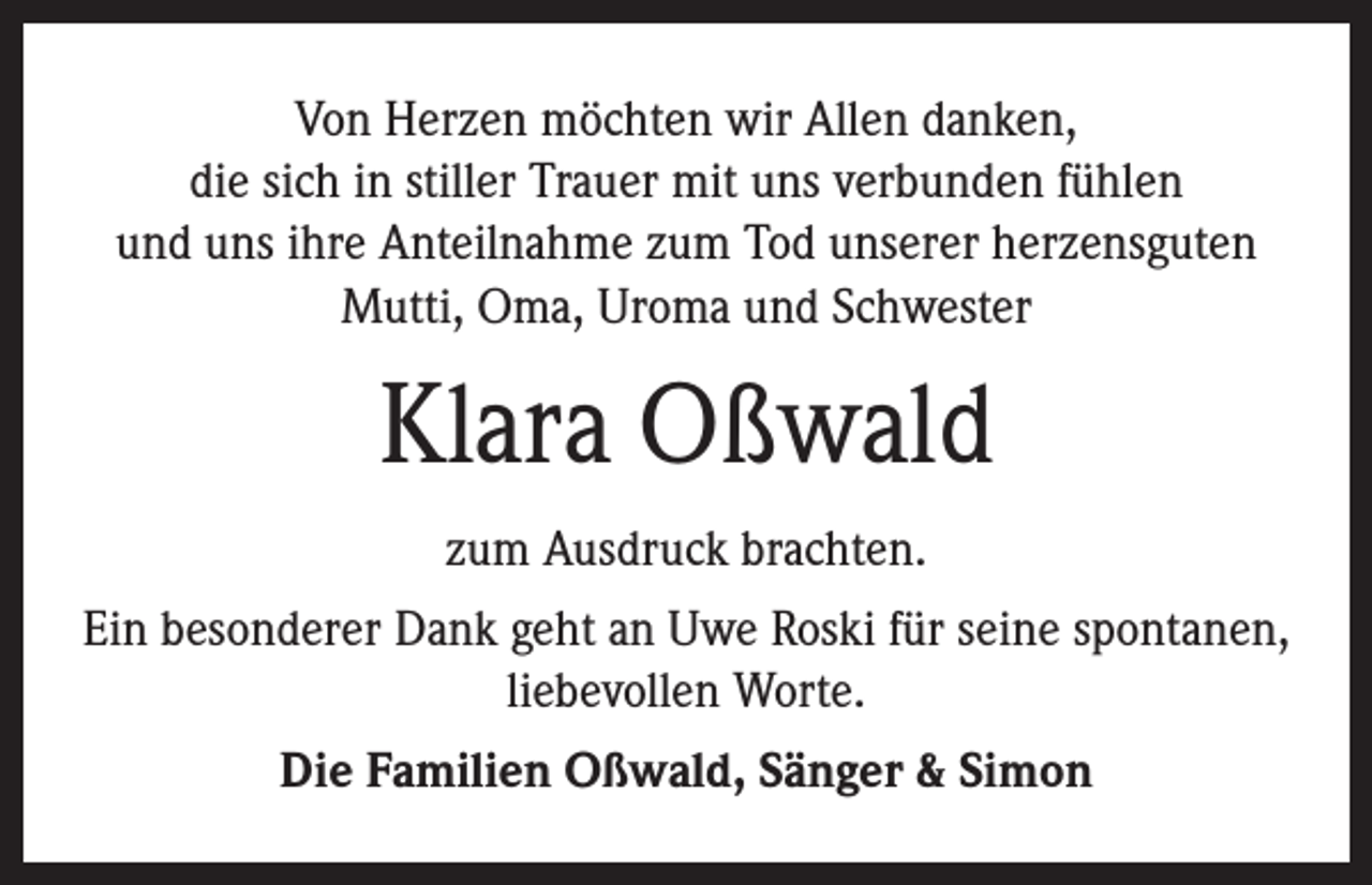 <p>Von Herzen möchten wir Allen danken,<br />die sich in stiller Trauer mit uns verbunden fühlen<br />und uns ihre Anteilnahme zum Tod unserer herzensguten<br />Mutti, Oma, Uroma und Schwester</p><p>Klara Oßwald<br />zum Ausdruck brachten.<br />Ein besonderer Dank geht an Uwe Roski für seine spontanen,<br />liebevollen Worte.<br />Die Familien Oßwald, Sänger &amp; Simon</p>