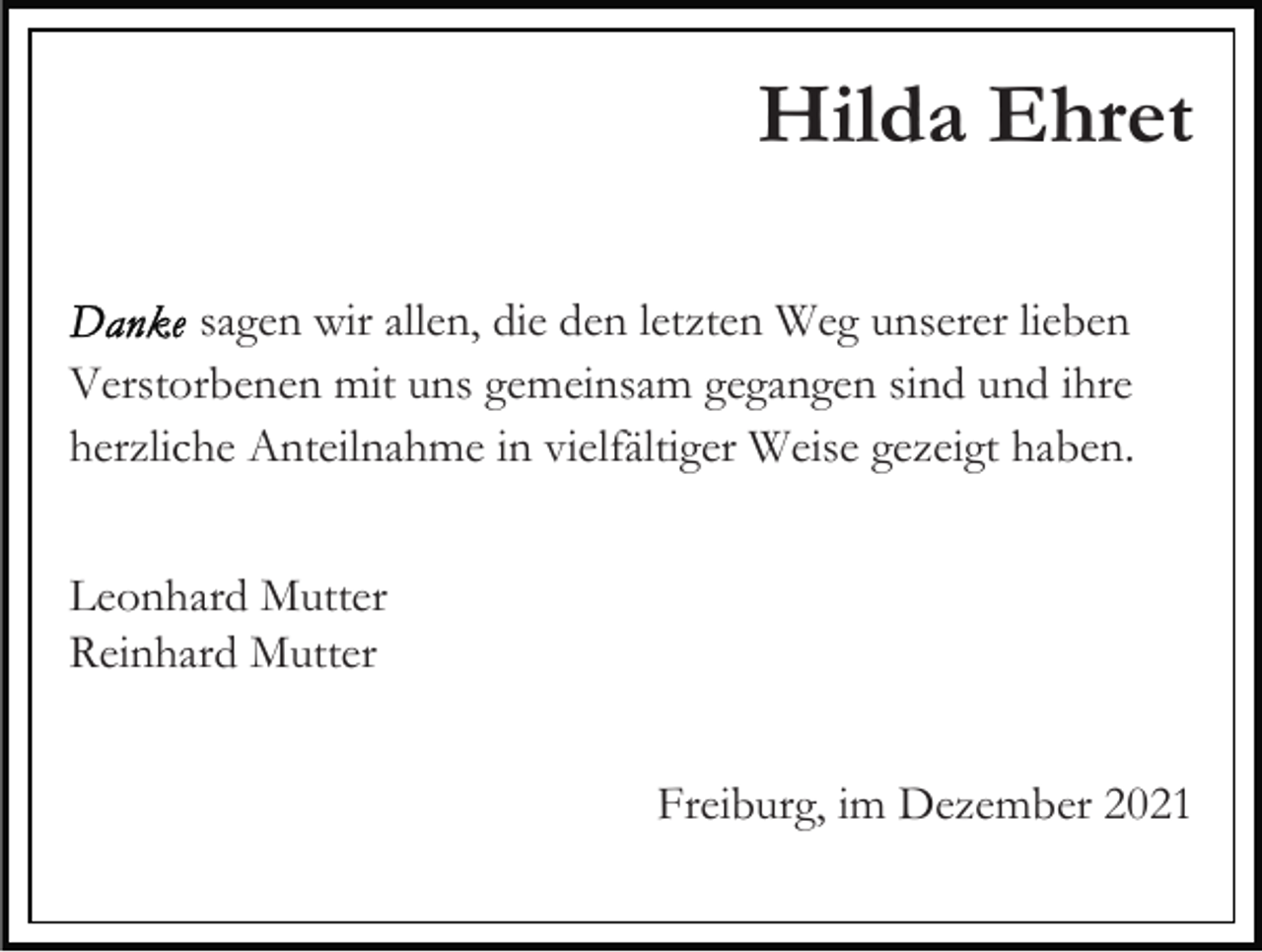 <p>Hilda Ehret<br />sagen wir allen, die den letzten Weg unserer lieben<br />Verstorbenen mit uns gemeinsam gegangen sind und ihre<br />herzliche Anteilnahme in vielfältiger Weise gezeigt haben.<br />Leonhard Mutter<br />Reinhard Mutter<br />Freiburg, im Dezember 2021</p>