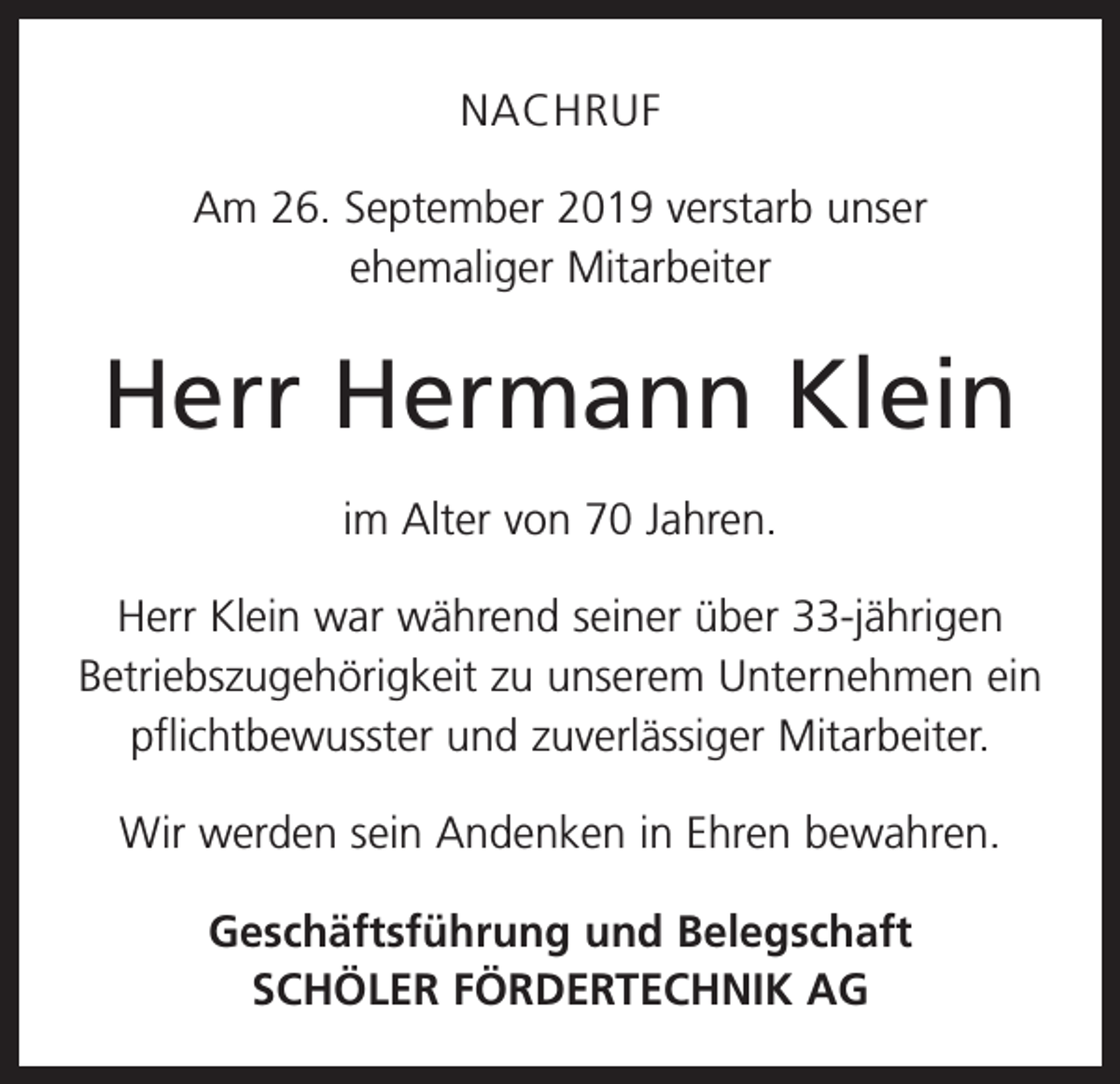 <p>NACHRUF<br />Am 26. September 2019 verstarb unser<br />ehemaliger Mitarbeiter</p><p>Herr Hermann Klein<br />im Alter von 70 Jahren.<br />Herr Klein war während seiner über 33-jährigen<br />Betriebszugehörigkeit zu unserem Unternehmen ein<br />pflichtbewusster und zuverlässiger Mitarbeiter.<br />Wir werden sein Andenken in Ehren bewahren.<br />Geschäftsführung und Belegschaft<br />SCHÖLER FÖRDERTECHNIK AG</p>