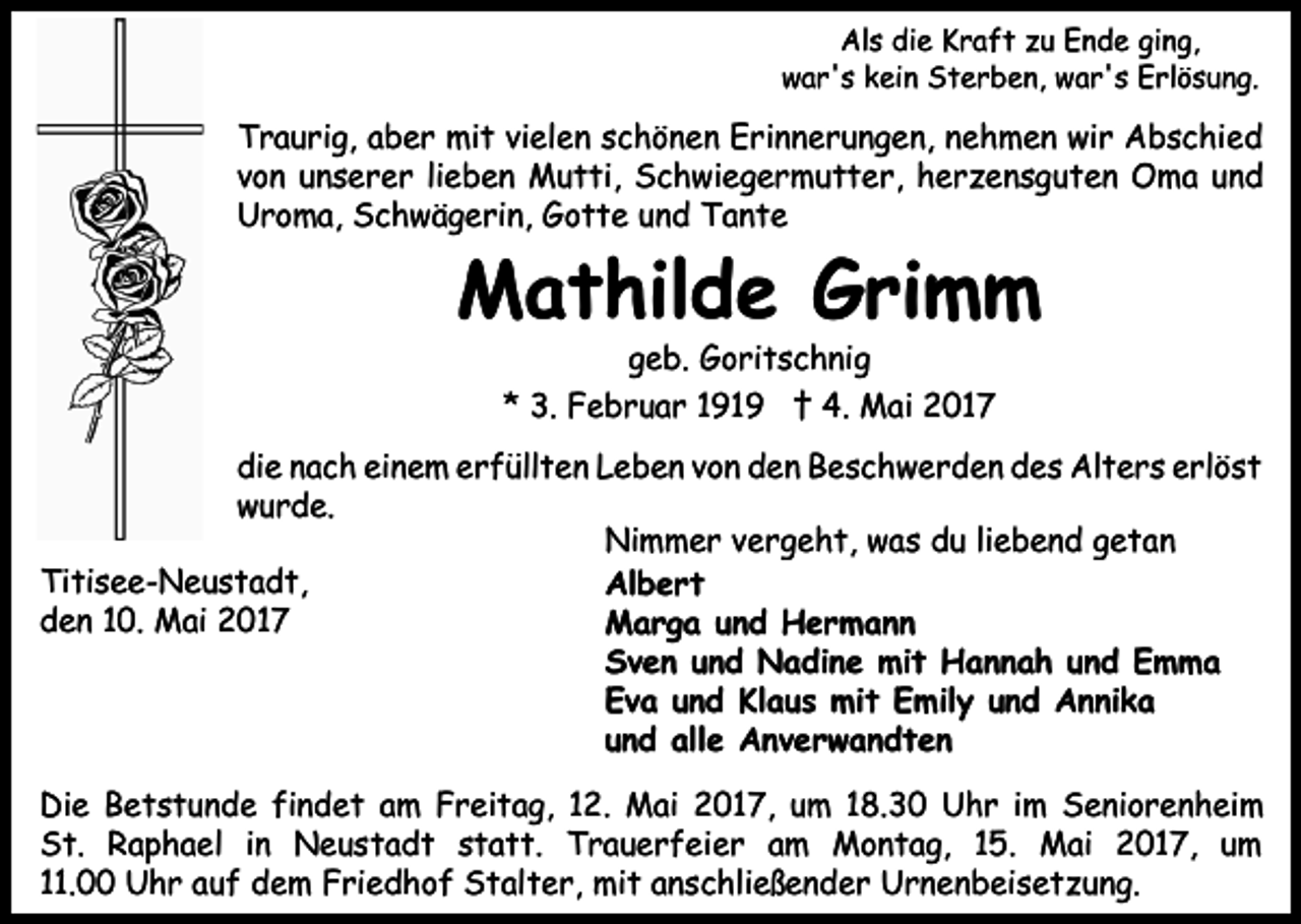 <p>Als die Kraft zu Ende ging,<br />war's kein Sterben, war's Erlösung.</p><p>Traurig, aber mit vielen schönen Erinnerungen, nehmen wir Abschied<br />von unserer lieben Mutti, Schwiegermutter, herzensguten Oma und<br />Uroma, Schwägerin, Gotte und Tante</p><p>Mathilde Grimm<br />geb. Goritschnig<br />* 3. Februar 1919 † 4. Mai 2017</p><p>die nach einem erfüllten Leben von den Beschwerden des Alters erlöst<br />wurde.<br />Nimmer vergeht, was du liebend getan<br />Titisee-Neustadt,<br />Albert<br />den 10. Mai 2017<br />Marga und Hermann<br />Sven und Nadine mit Hannah und Emma<br />Eva und Klaus mit Emily und Annika<br />und alle Anverwandten<br />Die Betstunde findet am Freitag, 12. Mai 2017, um 18.30 Uhr im Seniorenheim<br />St. Raphael in Neustadt statt. Trauerfeier am Montag, 15. Mai 2017, um<br />11.00 Uhr auf dem Friedhof Stalter, mit anschließender Urnenbeisetzung.</p>
