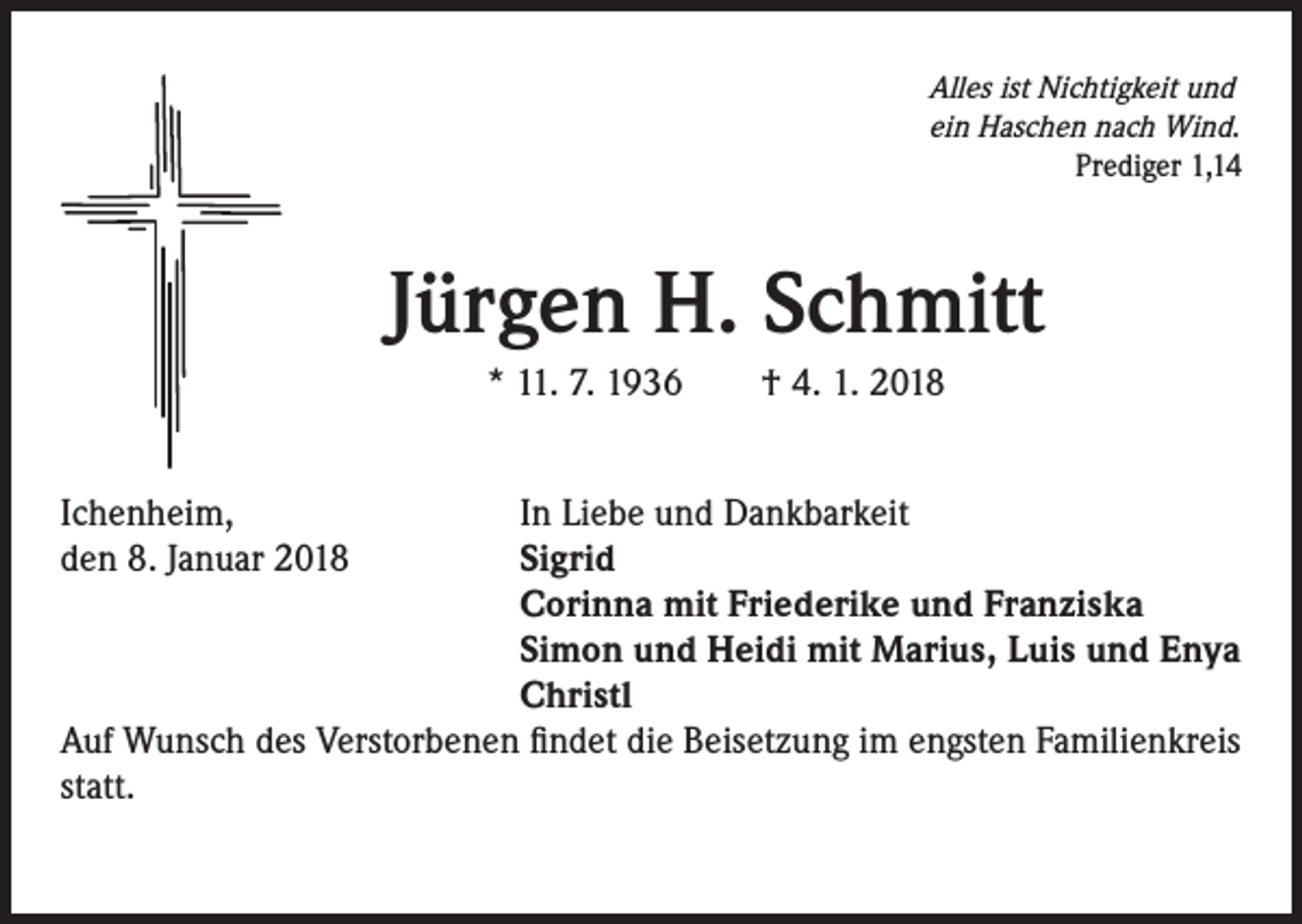 <p>Alles ist Nichtigkeit und<br />ein Haschen nach Wind.<br />Prediger 1,14</p><p>Jürgen H. Schmitt<br />* 11. 7. 1936 † 4. 1. 2018<br />Ichenheim,<br />In Liebe und Dankbarkeit<br />den 8. Januar 2018 Sigrid<br />Corinna mit Friederike und Franziska<br />Simon und Heidi mit Marius, Luis und Enya<br />Christl<br />Auf Wunsch des Verstorbenen findet die Beisetzung im engsten Familienkreis<br />statt.</p>