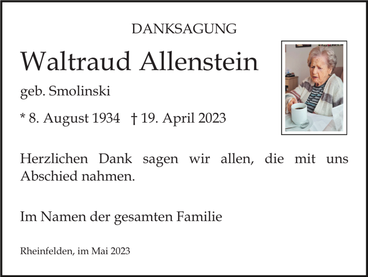 <p>DANKSAGUNG</p><p>Waltraud Allenstein<br />geb. Smolinski<br />* 8. August 1934 † 19. April 2023<br />Herzlichen Dank sagen wir allen, die mit uns<br />Abschied nahmen.<br />Im Namen der gesamten Familie<br />Rheinfelden, im Mai 2023</p>