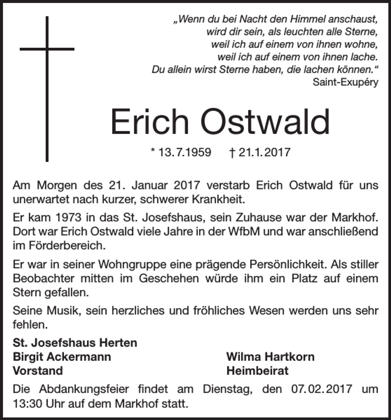 <p>„Wenn du bei Nacht den Himmel anschaust,<br />wird dir sein, als leuchten alle Sterne,<br />weil ich auf einem von ihnen wohne,<br />weil ich auf einem von ihnen lache.<br />Du allein wirst Sterne haben, die lachen können.“<br />Saint-Exupéry</p><p>Erich Ostwald<br />* 13. 7.1959 † 21.1. 2017<br />Am Morgen des 21. Januar 2017 verstarb Erich Ostwald für uns<br />unerwartet nach kurzer, schwerer Krankheit.<br />Er kam 1973 in das St. Josefshaus, sein Zuhause war der Markhof.<br />Dort war Erich Ostwald viele Jahre in der WfbM und war anschließend<br />im Förderbereich.<br />Er war in seiner Wohngruppe eine prägende Persönlichkeit. Als stiller<br />Beobachter mitten im Geschehen würde ihm ein Platz auf einem<br />Stern gefallen.<br />Seine Musik, sein herzliches und fröhliches Wesen werden uns sehr<br />fehlen.<br />St. Josefshaus Herten<br />Birgit Ackermann<br />Wilma Hartkorn<br />Vorstand Heimbeirat<br />Die Abdankungsfeier findet am Dienstag, den 07.<br />02.<br />2017 um<br />13:30 Uhr auf dem Markhof statt.</p>