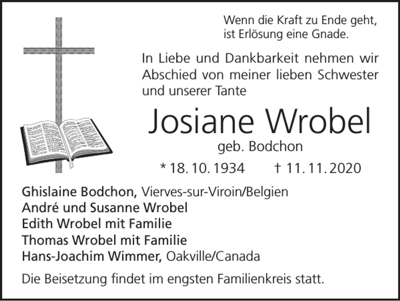 <p>Wenn die Kraft zu Ende geht,<br />ist Erlösung eine Gnade.</p><p>In Liebe und Dankbarkeit nehmen wir<br />Abschied von meiner lieben Schwester<br />und unserer Tante</p><p>Josiane Wrobel<br />geb. Bodchon</p><p>* 18. 10. 1934 † 11. 11. 2020<br />Ghislaine Bodchon, Vierves-sur-Viroin/Belgien<br />André und Susanne Wrobel<br />Edith Wrobel mit Familie<br />Thomas Wrobel mit Familie<br />Hans-Joachim Wimmer, Oakville/Canada<br />Die Beisetzung findet im engsten Familienkreis statt.</p>
