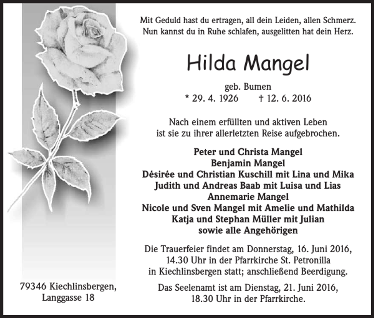 <p>Mit Geduld hast du ertragen, all dein Leiden, allen Schmerz.<br />Nun kannst du in Ruhe schlafen, ausgelitten hat dein Herz.</p><p>Hilda Mangel<br />geb. Bumen<br />* 29. 4. 1926 † 12. 6. 2016<br />Nach einem erfüllten und aktiven Leben<br />ist sie zu ihrer allerletzten Reise aufgebrochen.<br />Peter und Christa Mangel<br />Benjamin Mangel<br />Désirée und Christian Kuschill mit Lina und Mika<br />Judith und Andreas Baab mit Luisa und Lias<br />Annemarie Mangel<br />Nicole und Sven Mangel mit Amelie und Mathilda<br />Katja und Stephan Müller mit Julian<br />sowie alle Angehörigen<br />Die Trauerfeier findet am Donnerstag, 16. Juni 2016,<br />14.30 Uhr in der Pfarrkirche St. Petronilla<br />in Kiechlinsbergen statt; anschließend Beerdigung.<br />79346 Kiechlinsbergen,<br />Langgasse 18</p><p>Das Seelenamt ist am Dienstag, 21. Juni 2016,<br />18.30 Uhr in der Pfarrkirche.</p>
