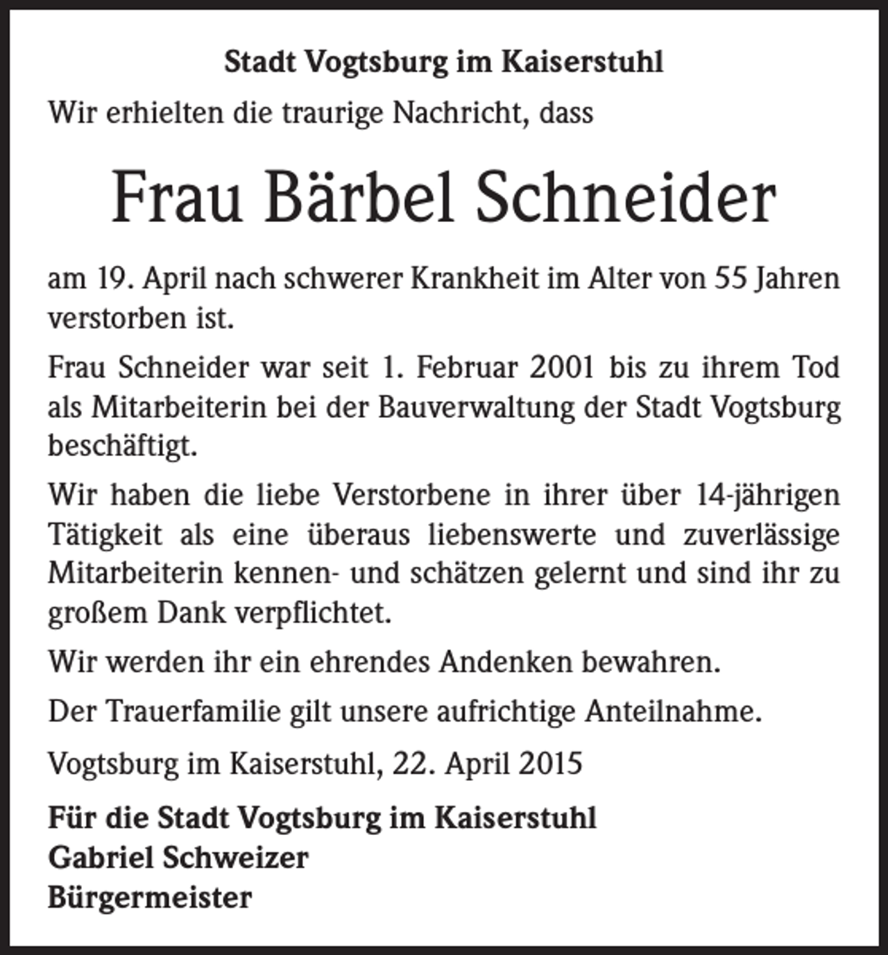 <p>Stadt Vogtsburg im Kaiserstuhl<br />Wir erhielten die traurige Nachricht, dass</p><p>Frau Bärbel Schneider<br />am 19. April nach schwerer Krankheit im Alter von 55 Jahren<br />verstorben ist.<br />Frau Schneider war seit 1. Februar 2001 bis zu ihrem Tod<br />als Mitarbeiterin bei der Bauverwaltung der Stadt Vogtsburg<br />beschäftigt.<br />Wir haben die liebe Verstorbene in ihrer über 14-jährigen<br />Tätigkeit als eine überaus liebenswerte und zuverlässige<br />Mitarbeiterin kennen- und schätzen gelernt und sind ihr zu<br />großem Dank verpflichtet.<br />Wir werden ihr ein ehrendes Andenken bewahren.<br />Der Trauerfamilie gilt unsere aufrichtige Anteilnahme.<br />Vogtsburg im Kaiserstuhl, 22. April 2015<br />Für die Stadt Vogtsburg im Kaiserstuhl<br />Gabriel Schweizer<br />Bürgermeister</p>