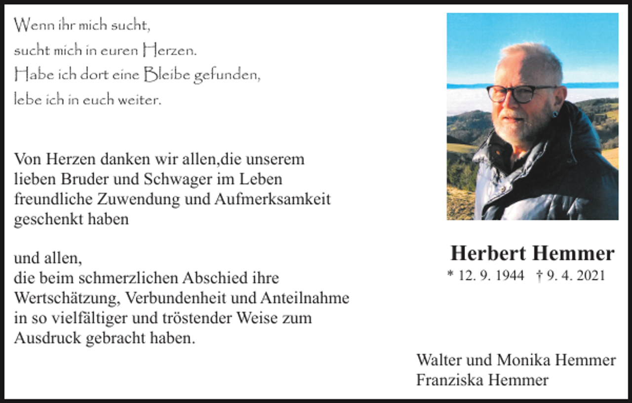 <p>Wenn ihr mich sucht,<br />sucht mich in euren Herzen.<br />Habe ich dort eine Bleibe gefunden,<br />lebe ich in euch weiter.</p><p>Von Herzen danken wir allen,die unserem<br />lieben Bruder und Schwager im Leben<br />freundliche Zuwendung und Aufmerksamkeit<br />geschenkt haben<br />und allen,<br />die beim schmerzlichen Abschied ihre<br />Wertschätzung, Verbundenheit und Anteilnahme<br />in so vielfältiger und tröstender Weise zum<br />Ausdruck gebracht haben.</p><p>Herbert Hemmer<br />* 12. 9. 1944 † 9. 4. 2021</p><p>Walter und Monika Hemmer<br />Franziska Hemmer</p>