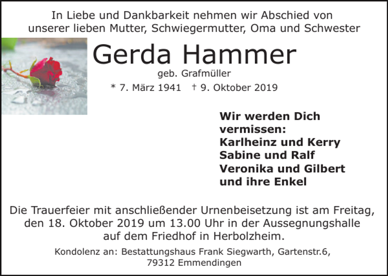 <p>In Liebe und Dankbarkeit nehmen wir Abschied von<br />unserer lieben Mutter, Schwiegermutter, Oma und Schwester</p><p>Gerda Hammer<br />geb. Grafmüller<br />* 7. März 1941</p><p>† 9. Oktober 2019</p><p>Wir werden Dich<br />vermissen:<br />Karlheinz und Kerry<br />Sabine und Ralf<br />Veronika und Gilbert<br />und ihre Enkel<br />Die Trauerfeier mit anschließender Urnenbeisetzung ist am Freitag,<br />den 18. Oktober 2019 um 13.00 Uhr in der Aussegnungshalle<br />auf dem Friedhof in Herbolzheim.<br />Kondolenz an: Bestattungshaus Frank Siegwarth, Gartenstr.6,<br />79312 Emmendingen</p>