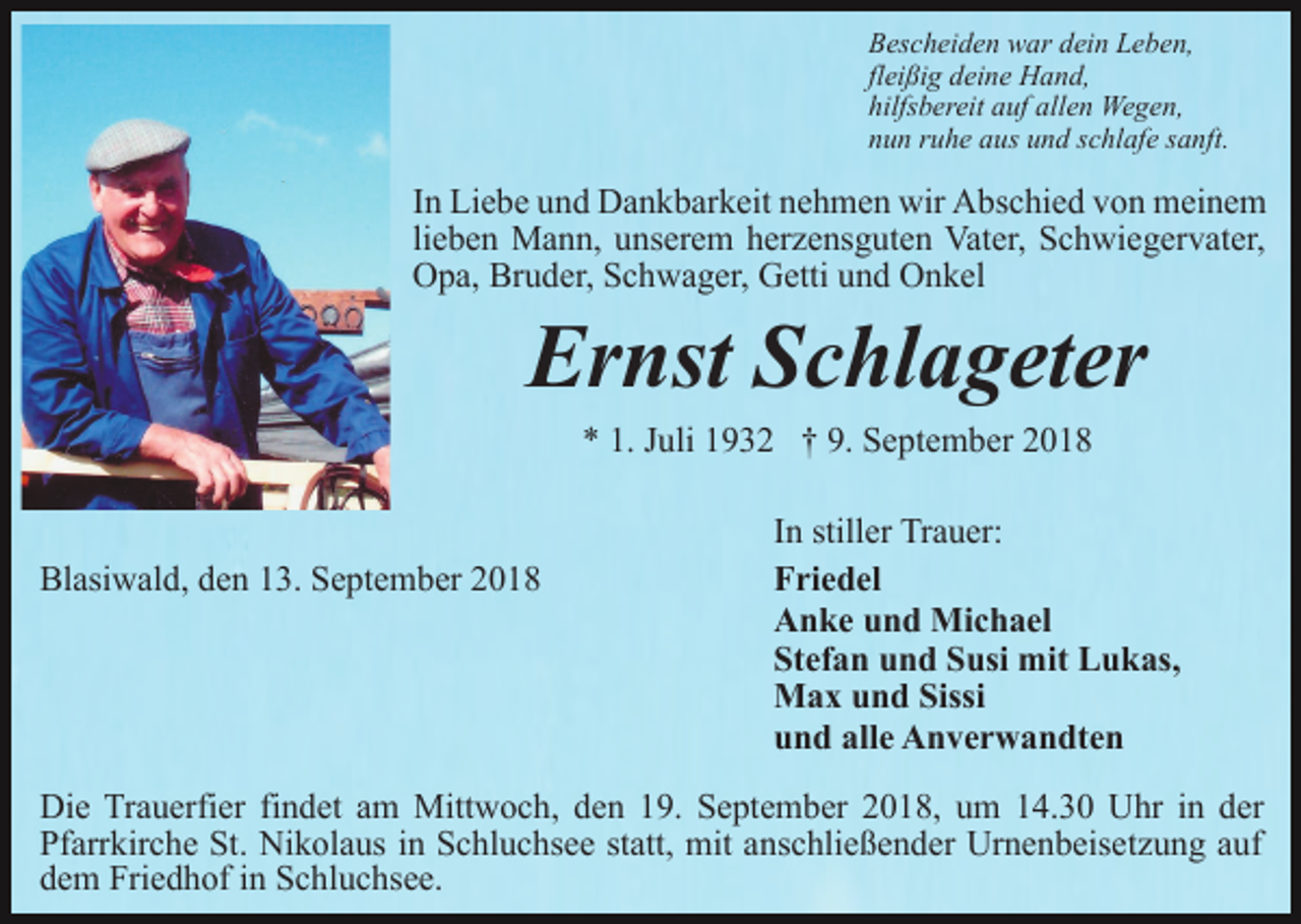 <p>Bescheiden war dein Leben,<br />fleißig deine Hand,<br />hilfsbereit auf allen Wegen,<br />nun ruhe aus und schlafe sanft.</p><p>In Liebe und Dankbarkeit nehmen wir Abschied von meinem<br />lieben Mann, unserem herzensguten Vater, Schwiegervater,<br />Opa, Bruder, Schwager, Getti und Onkel</p><p>Ernst Schlageter<br />* 1. Juli 1932 † 9. September 2018</p><p>Blasiwald, den 13. September 2018</p><p>In stiller Trauer:<br />Friedel<br />Anke und Michael<br />Stefan und Susi mit Lukas,<br />Max und Sissi<br />und alle Anverwandten</p><p>Die Trauerfier findet am Mittwoch, den 19. September 2018, um 14.30 Uhr in der<br />Pfarrkirche St. Nikolaus in Schluchsee statt, mit anschließender Urnenbeisetzung auf<br />dem Friedhof in Schluchsee.</p>