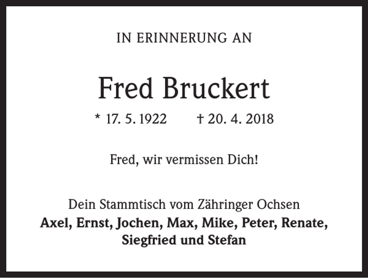 <p>IN ERINNERUNG AN</p><p>Fred Bruckert<br />* 17. 5. 1922 † 20. 4. 2018<br />Fred, wir vermissen Dich!<br />Dein Stammtisch vom Zähringer Ochsen<br />Axel, Ernst, Jochen, Max, Mike, Peter, Renate,<br />Siegfried und Stefan</p>