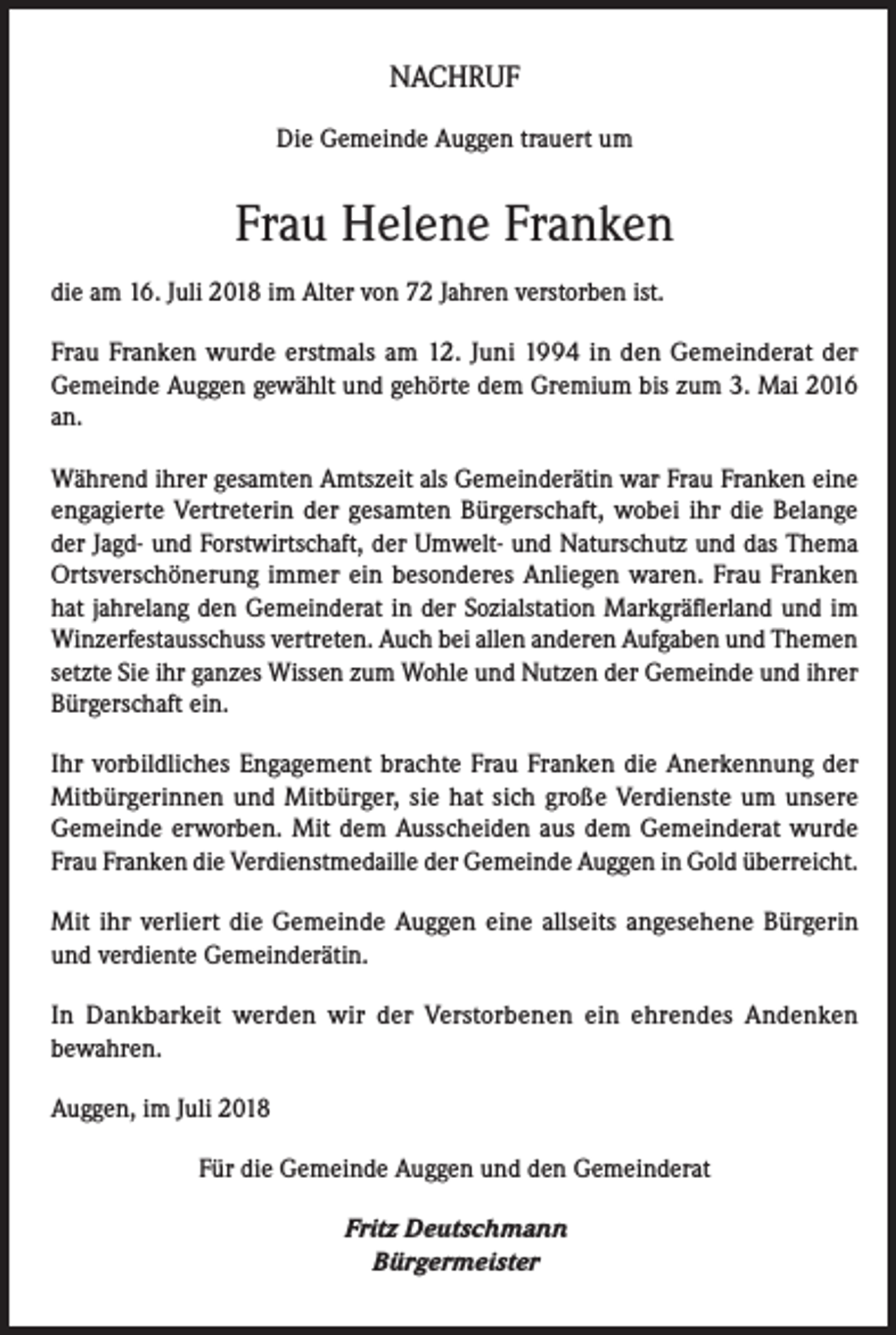 <p>NACHRUF<br />Die Gemeinde Auggen trauert um</p><p>Frau Helene Franken<br />die am 16. Juli 2018 im Alter von 72 Jahren verstorben ist.<br />Frau Franken wurde erstmals am 12. Juni 1994 in den Gemeinderat der<br />Gemeinde Auggen gewählt und gehörte dem Gremium bis zum 3. Mai 2016<br />an.<br />Während ihrer gesamten Amtszeit als Gemeinderätin war Frau Franken eine<br />engagierte Vertreterin der gesamten Bürgerschaft, wobei ihr die Belange<br />der Jagd- und Forstwirtschaft, der Umwelt- und Naturschutz und das Thema<br />Ortsverschönerung immer ein besonderes Anliegen waren. Frau Franken<br />hat jahrelang den Gemeinderat in der Sozialstation Markgräflerland und im<br />Winzerfestausschuss vertreten. Auch bei allen anderen Aufgaben und Themen<br />setzte Sie ihr ganzes Wissen zum Wohle und Nutzen der Gemeinde und ihrer<br />Bürgerschaft ein.<br />Ihr vorbildliches Engagement brachte Frau Franken die Anerkennung der<br />Mitbürgerinnen und Mitbürger, sie hat sich große Verdienste um unsere<br />Gemeinde erworben. Mit dem Ausscheiden aus dem Gemeinderat wurde<br />Frau Franken die Verdienstmedaille der Gemeinde Auggen in Gold überreicht.<br />Mit ihr verliert die Gemeinde Auggen eine allseits angesehene Bürgerin<br />und verdiente Gemeinderätin.<br />In Dankbarkeit werden wir der Verstorbenen ein ehrendes Andenken<br />bewahren.<br />Auggen, im Juli 2018<br />Für die Gemeinde Auggen und den Gemeinderat<br />Fritz Deutschmann<br />Bürgermeister</p>