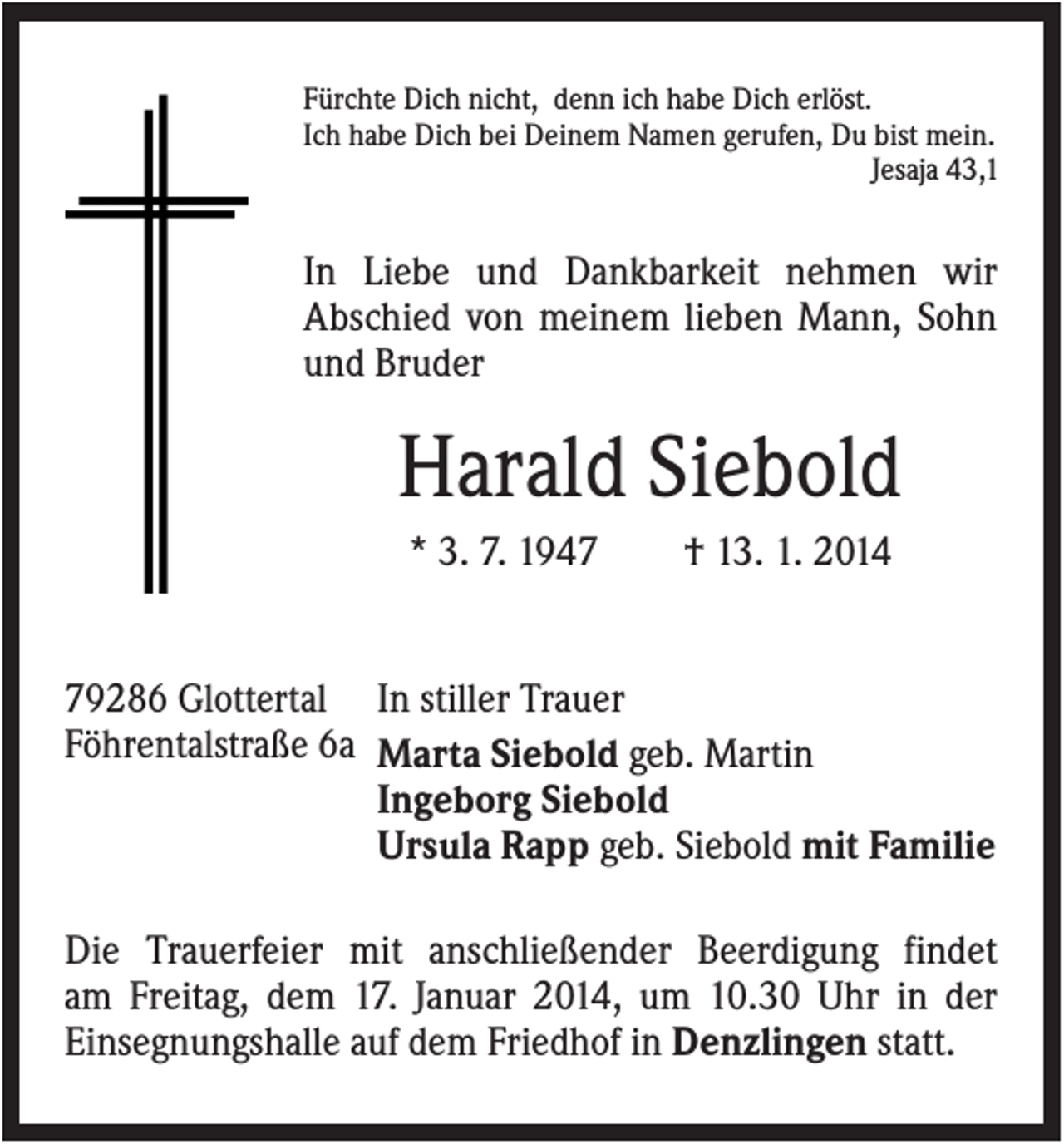 <p>Fürchte Dich nicht, denn ich habe Dich erlöst.<br />Ich habe Dich bei Deinem Namen gerufen, Du bist mein.<br />Jesaja 43,1</p><p>In Liebe und Dankbarkeit nehmen wir<br />Abschied von meinem lieben Mann, Sohn<br />und Bruder</p><p>Harald Siebold<br />* 3. 7. 1947</p><p>† 13. 1. 2014</p><p>79286 Glottertal In stiller Trauer<br />Föhrentalstraße 6a Marta Siebold geb. Martin<br />Ingeborg Siebold<br />Ursula Rapp geb. Siebold mit Familie<br />Die Trauerfeier mit anschließender Beerdigung findet<br />am Freitag, dem 17. Januar 2014, um 10.30 Uhr in der<br />Einsegnungshalle auf dem Friedhof in Denzlingen statt.</p>