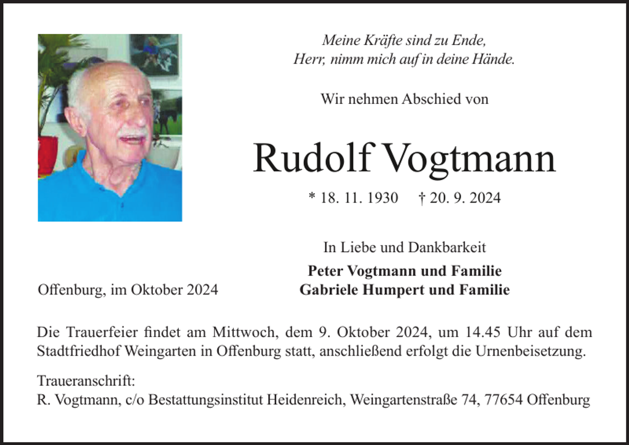 <p>Meine Kräfte sind zu Ende,<br />Herr, nimm mich auf in deine Hände.<br />Wir nehmen Abschied von</p><p>Rudolf Vogtmann<br />* 18. 11. 1930</p><p>Offenburg, im Oktober 2024</p><p>† 20. 9. 2024</p><p>In Liebe und Dankbarkeit<br />Peter Vogtmann und Familie<br />Gabriele Humpert und Familie</p><p>Die Trauerfeier findet am Mittwoch, dem 9. Oktober 2024, um 14.45 Uhr auf dem<br />Stadtfriedhof Weingarten in Offenburg statt, anschließend erfolgt die Urnenbeisetzung.<br />Traueranschrift:<br />R. Vogtmann, c/o Bestattungsinstitut Heidenreich, Weingartenstraße 74, 77654 Offenburg</p>
