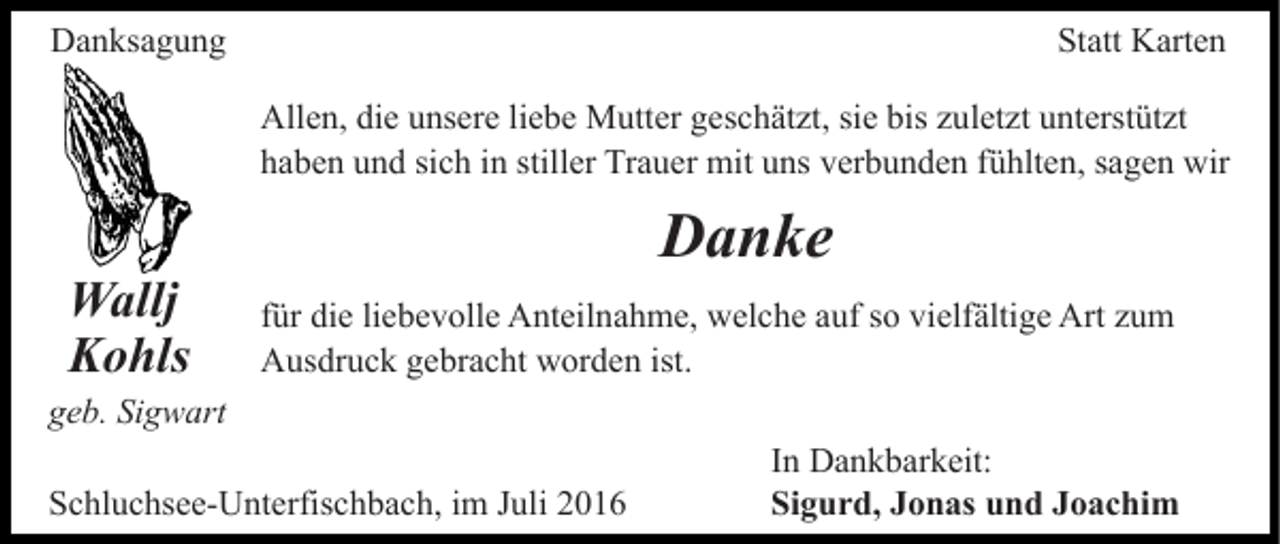 <p>Danksagung</p><p>Statt Karten<br />Allen, die unsere liebe Mutter geschätzt, sie bis zuletzt unterstützt<br />haben und sich in stiller Trauer mit uns verbunden fühlten, sagen wir</p><p>Wallj<br />Kohls</p><p>Danke<br />für die liebevolle Anteilnahme, welche auf so vielfältige Art zum<br />Ausdruck gebracht worden ist.</p><p>geb. Sigwart<br />Schluchsee-Unterfischbach, im Juli 2016</p><p>In Dankbarkeit:<br />Sigurd, Jonas und Joachim</p>
