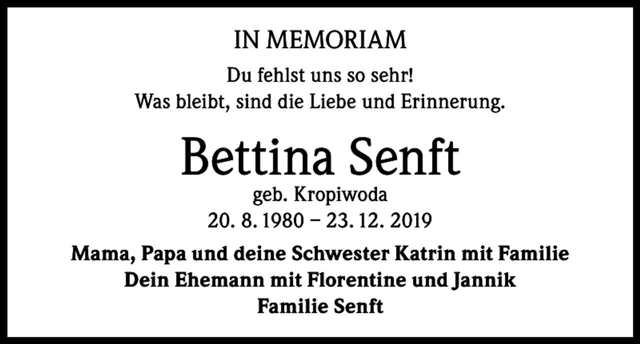 <p>IN MEMORIAM<br />Du fehlst uns so sehr!<br />Was bleibt, sind die Liebe und Erinnerung.</p><p>Bettina Senft<br />geb. Kropiwoda<br />20. 8. 1980 – 23. 12. 2019</p><p>Mama, Papa und deine Schwester Katrin mit Familie<br />Dein Ehemann mit Florentine und Jannik<br />Familie Senft</p>