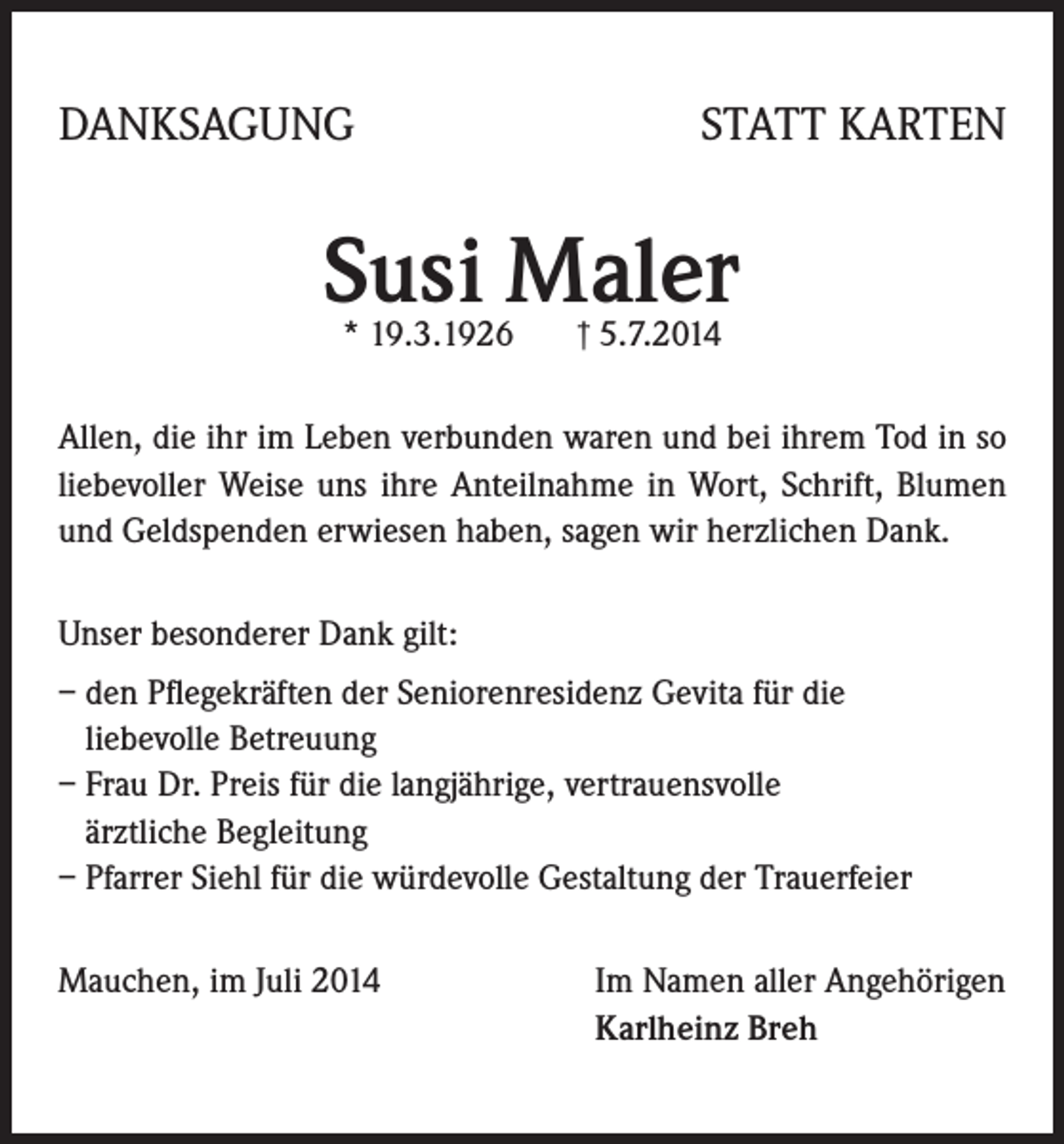 <p>DANKSAGUNG</p><p>STATT KARTEN</p><p>Susi Maler<br />* 19.3.1926 † 5.7.2014</p><p>Allen, die ihr im Leben verbunden waren und bei ihrem Tod in so<br />liebevoller Weise uns ihre Anteilnahme in Wort, Schrift, Blumen<br />und Geldspenden erwiesen haben, sagen wir herzlichen Dank.<br />Unser besonderer Dank gilt:<br />– den Pflegekräften der Seniorenresidenz Gevita für die<br />liebevolle Betreuung<br />– Frau Dr. Preis für die langjährige, vertrauensvolle<br />ärztliche Begleitung<br />– Pfarrer Siehl für die würdevolle Gestaltung der Trauerfeier<br />Mauchen, im Juli 2014</p><p>Im Namen aller Angehörigen<br />Karlheinz Breh</p>