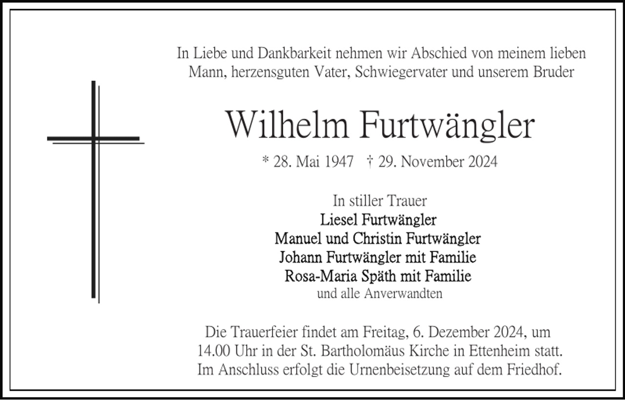 <p>In Liebe und Dankbarkeit nehmen wir Abschied von meinem lieben<br />Mann, herzensguten Vater, Schwiegervater und unserem Bruder</p><p>Wilhelm Furtwängler<br />* 28. Mai 1947 † 29. November 2024<br />In stiller Trauer</p><p>und alle Anverwandten</p><p>Die Trauerfeier findet am Freitag, 6. Dezember 2024, um<br />14.00 Uhr in der St. Bartholomäus Kirche in Ettenheim statt.<br />Im Anschluss erfolgt die Urnenbeisetzung auf dem Friedhof.</p>