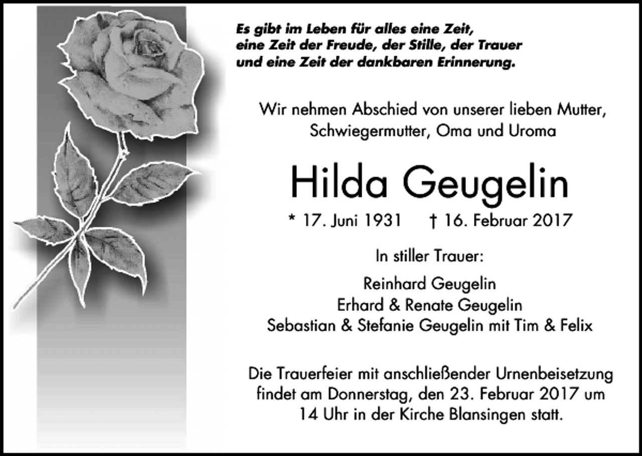 <p>Es gibt im Leben für alles eine Zeit,<br />eine Zeit der Freude, der Stille, der Trauer<br />und eine Zeit der dankbaren Erinnerung.</p><p>Wir nehmen Abschied von unserer lieben Mutter,<br />Schwiegermutter, Oma und Uroma</p><p>Hilda Geugelin</p><p>* 17. Juni 1931</p><p>† 16. Februar 2017</p><p>In stiller Trauer:<br />Reinhard Geugelin<br />Erhard &amp; Renate Geugelin<br />Sebastian &amp; Stefanie Geugelin mit Tim &amp; Felix<br />Die Trauerfeier mit anschließender Urnenbeisetzung<br />findet am Donnerstag, den 23. Februar 2017 um<br />14 Uhr in der Kirche Blansingen statt.</p>